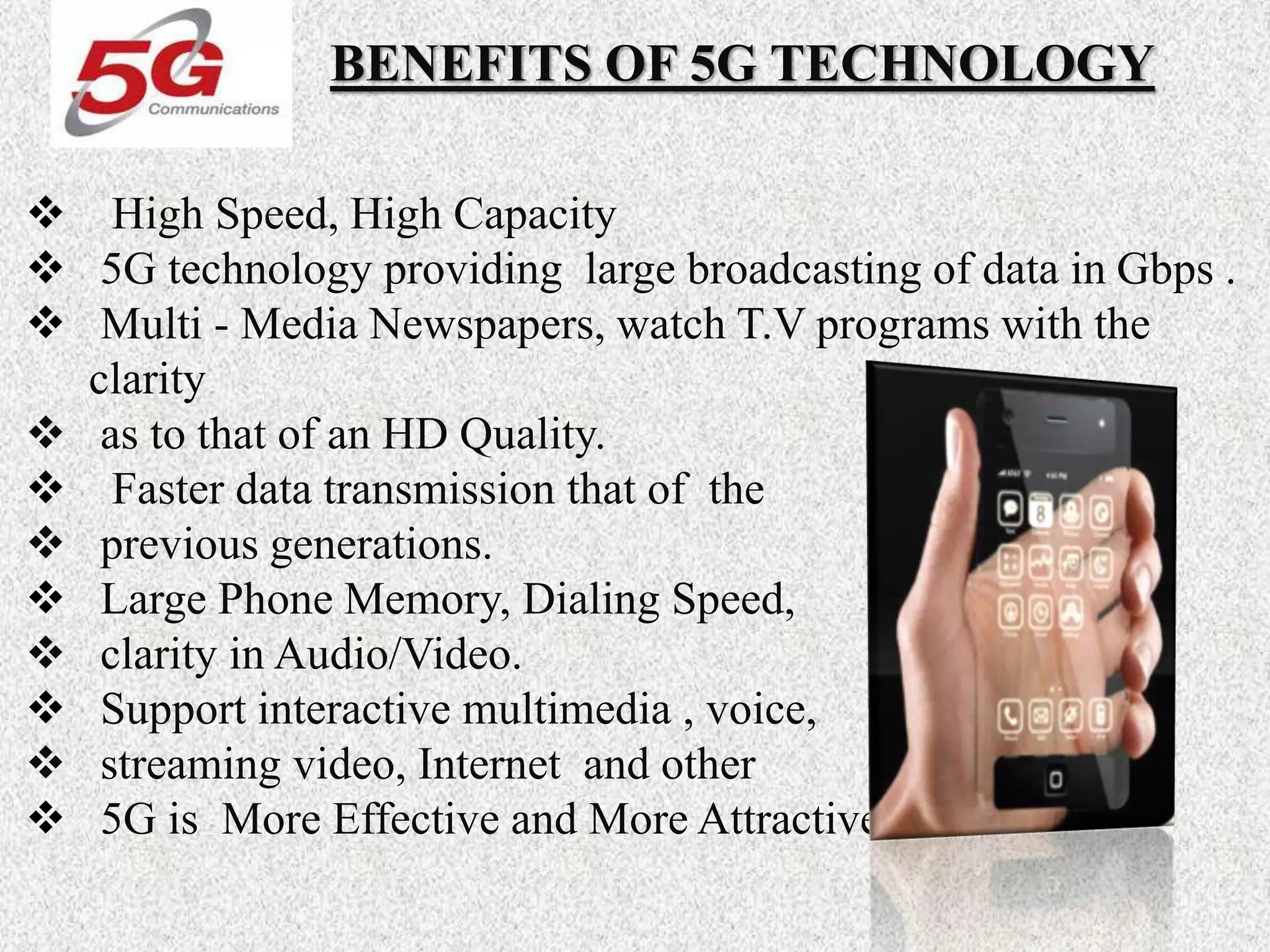 BENEFITS OF 5G TECHNOLOGY
 High Speed, High Capacity
 5G technology providing large broadcasting of data in Gbps .
 Multi - Media Newspapers, watch T.V programs with the
clarity
 as to that of an HD Quality.
 Faster data transmission that of the
 previous generations.
 Large Phone Memory, Dialing Speed,
 clarity in Audio/Video.
 Support interactive multimedia , voice,
 streaming video, Internet and other
 5G is More Effective and More Attractive.
 