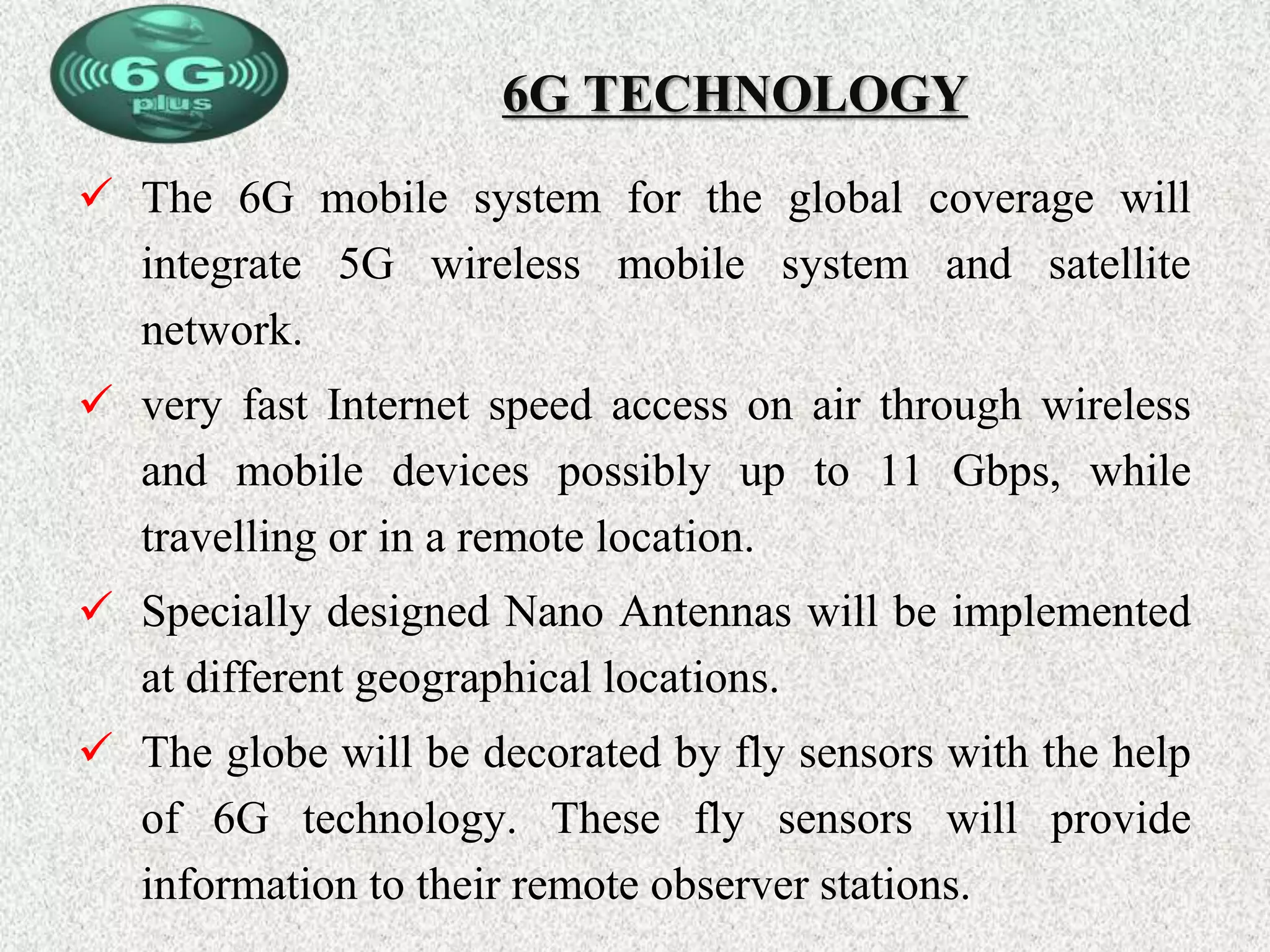 6G TECHNOLOGY
 The 6G mobile system for the global coverage will
integrate 5G wireless mobile system and satellite
network.
 very fast Internet speed access on air through wireless
and mobile devices possibly up to 11 Gbps, while
travelling or in a remote location.
 Specially designed Nano Antennas will be implemented
at different geographical locations.
 The globe will be decorated by fly sensors with the help
of 6G technology. These fly sensors will provide
information to their remote observer stations.
 