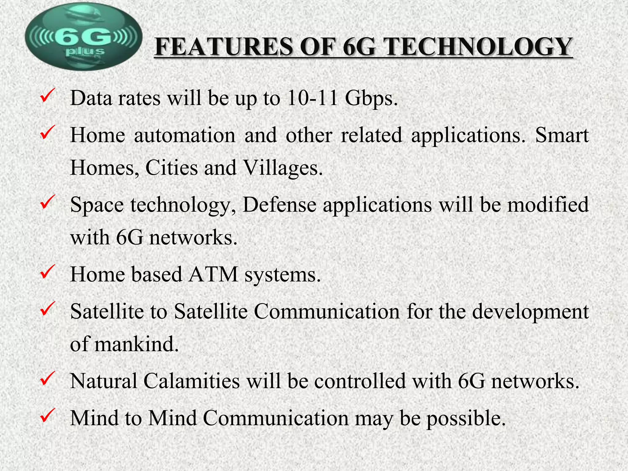 FEATURES OF 6G TECHNOLOGY
 Data rates will be up to 10-11 Gbps.
 Home automation and other related applications. Smart
Homes, Cities and Villages.
 Space technology, Defense applications will be modified
with 6G networks.
 Home based ATM systems.
 Satellite to Satellite Communication for the development
of mankind.
 Natural Calamities will be controlled with 6G networks.
 Mind to Mind Communication may be possible.
 
