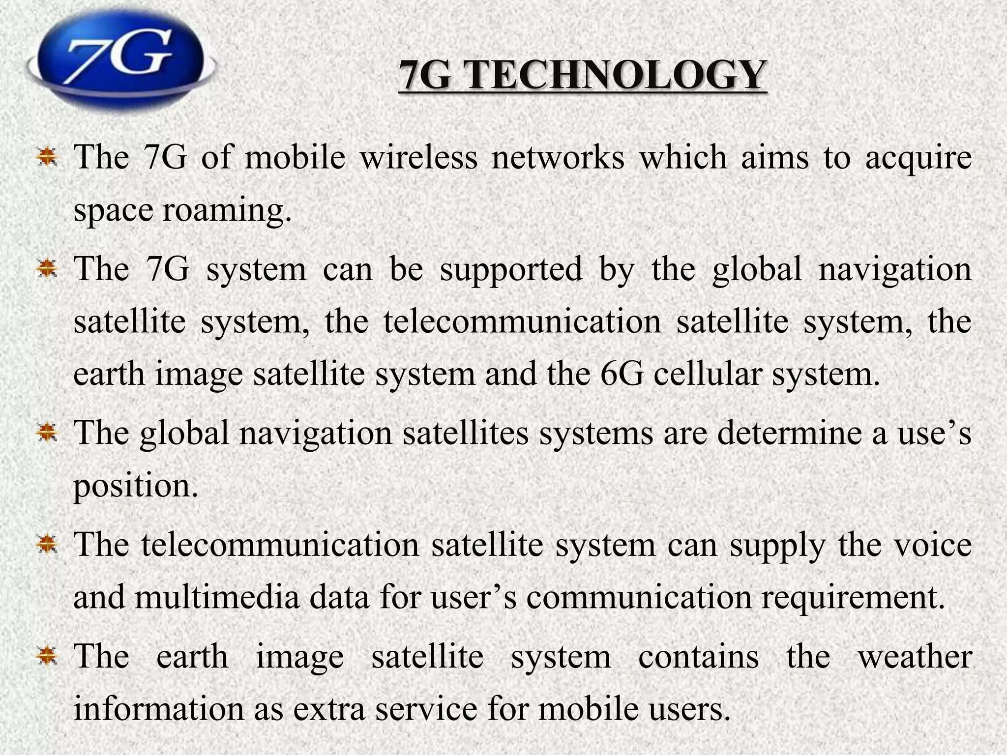 7G TECHNOLOGY
The 7G of mobile wireless networks which aims to acquire
space roaming.
The 7G system can be supported by the global navigation
satellite system, the telecommunication satellite system, the
earth image satellite system and the 6G cellular system.
The global navigation satellites systems are determine a use’s
position.
The telecommunication satellite system can supply the voice
and multimedia data for user’s communication requirement.
The earth image satellite system contains the weather
information as extra service for mobile users.
 