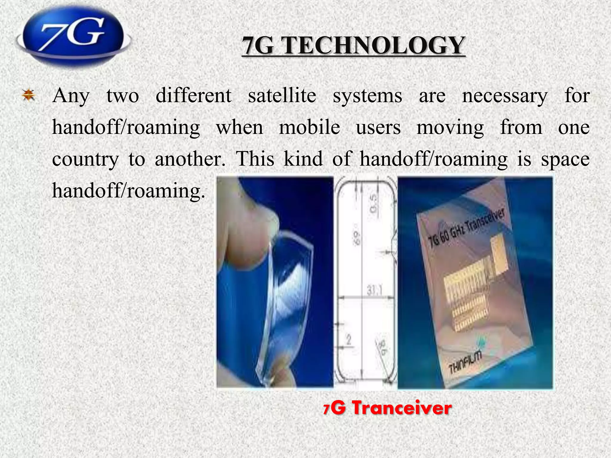 7G TECHNOLOGY
Any two different satellite systems are necessary for
handoff/roaming when mobile users moving from one
country to another. This kind of handoff/roaming is space
handoff/roaming.
7G Tranceiver
 