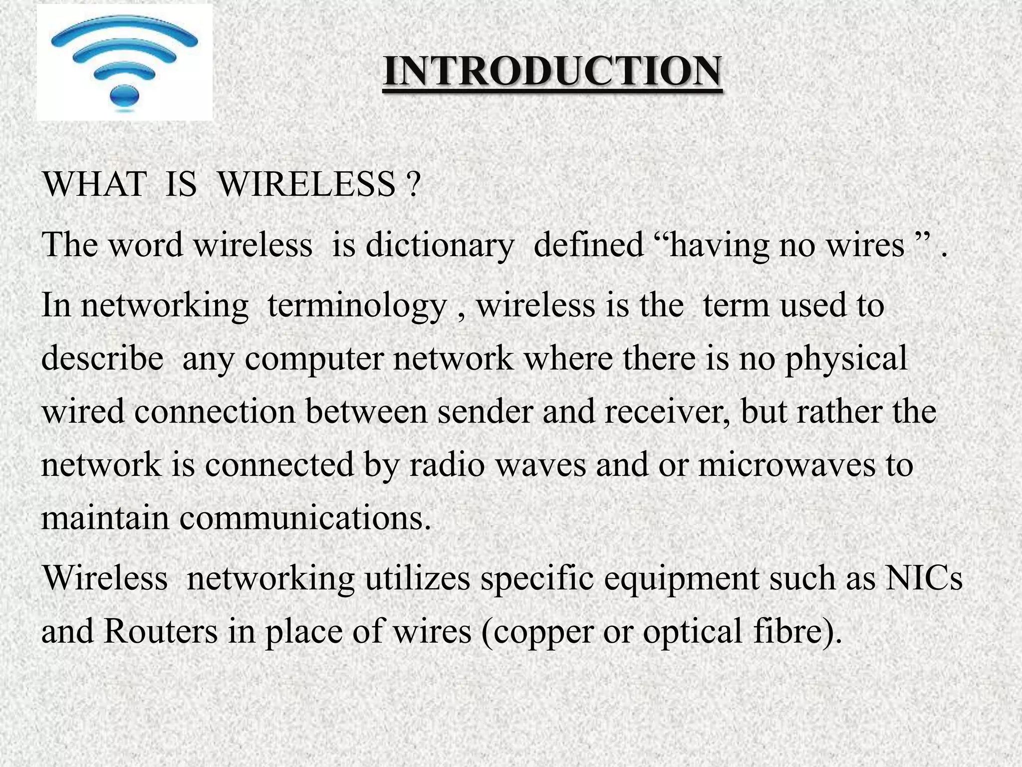 INTRODUCTION
WHAT IS WIRELESS ?
The word wireless is dictionary defined “having no wires ” .
In networking terminology , wireless is the term used to
describe any computer network where there is no physical
wired connection between sender and receiver, but rather the
network is connected by radio waves and or microwaves to
maintain communications.
Wireless networking utilizes specific equipment such as NICs
and Routers in place of wires (copper or optical fibre).
 