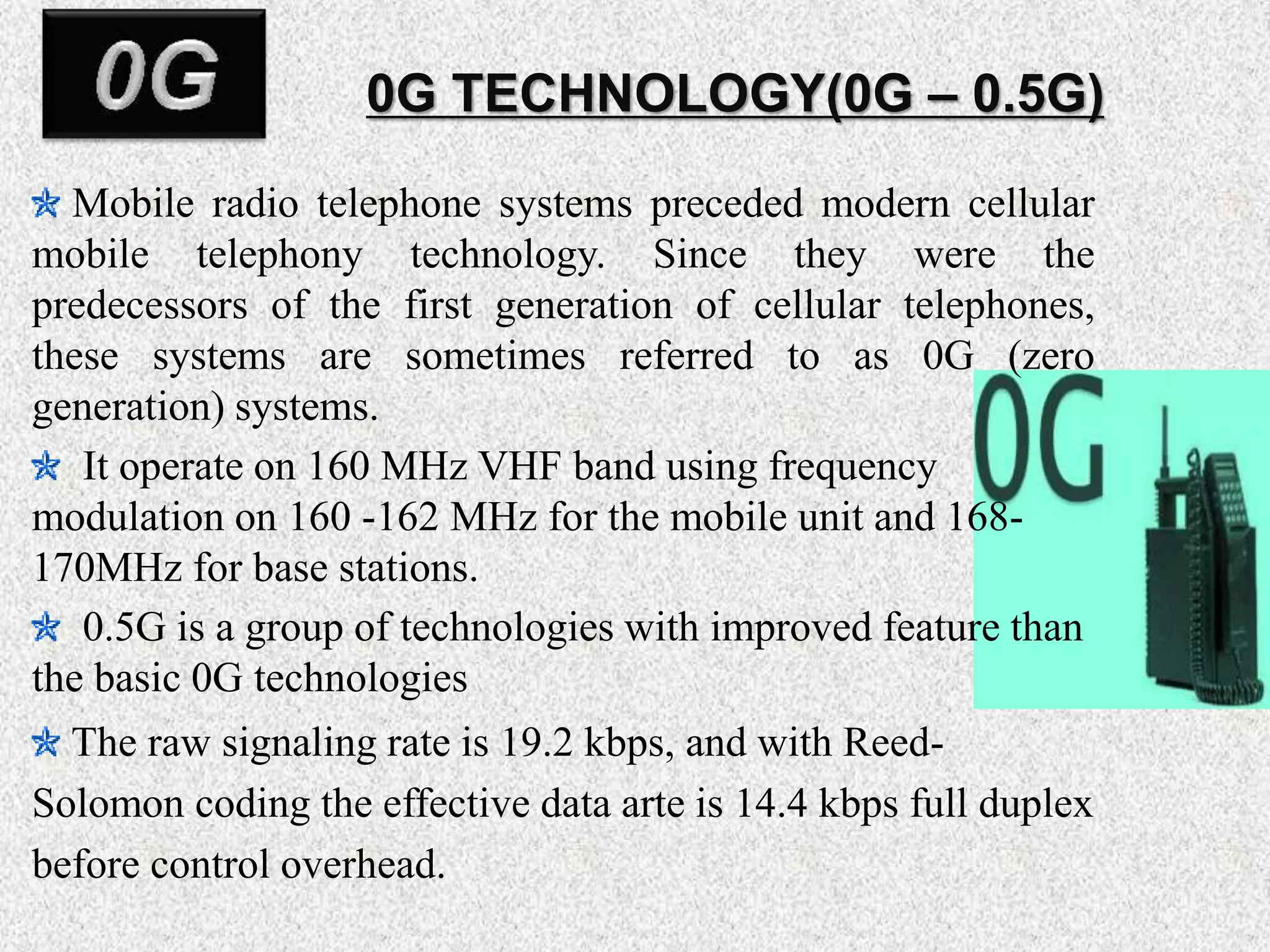 0G TECHNOLOGY(0G – 0.5G)
Mobile radio telephone systems preceded modern cellular
mobile telephony technology. Since they were the
predecessors of the first generation of cellular telephones,
these systems are sometimes referred to as 0G (zero
generation) systems.
It operate on 160 MHz VHF band using frequency
modulation on 160 -162 MHz for the mobile unit and 168-
170MHz for base stations.
0.5G is a group of technologies with improved feature than
the basic 0G technologies
The raw signaling rate is 19.2 kbps, and with Reed-
Solomon coding the effective data arte is 14.4 kbps full duplex
before control overhead.
 