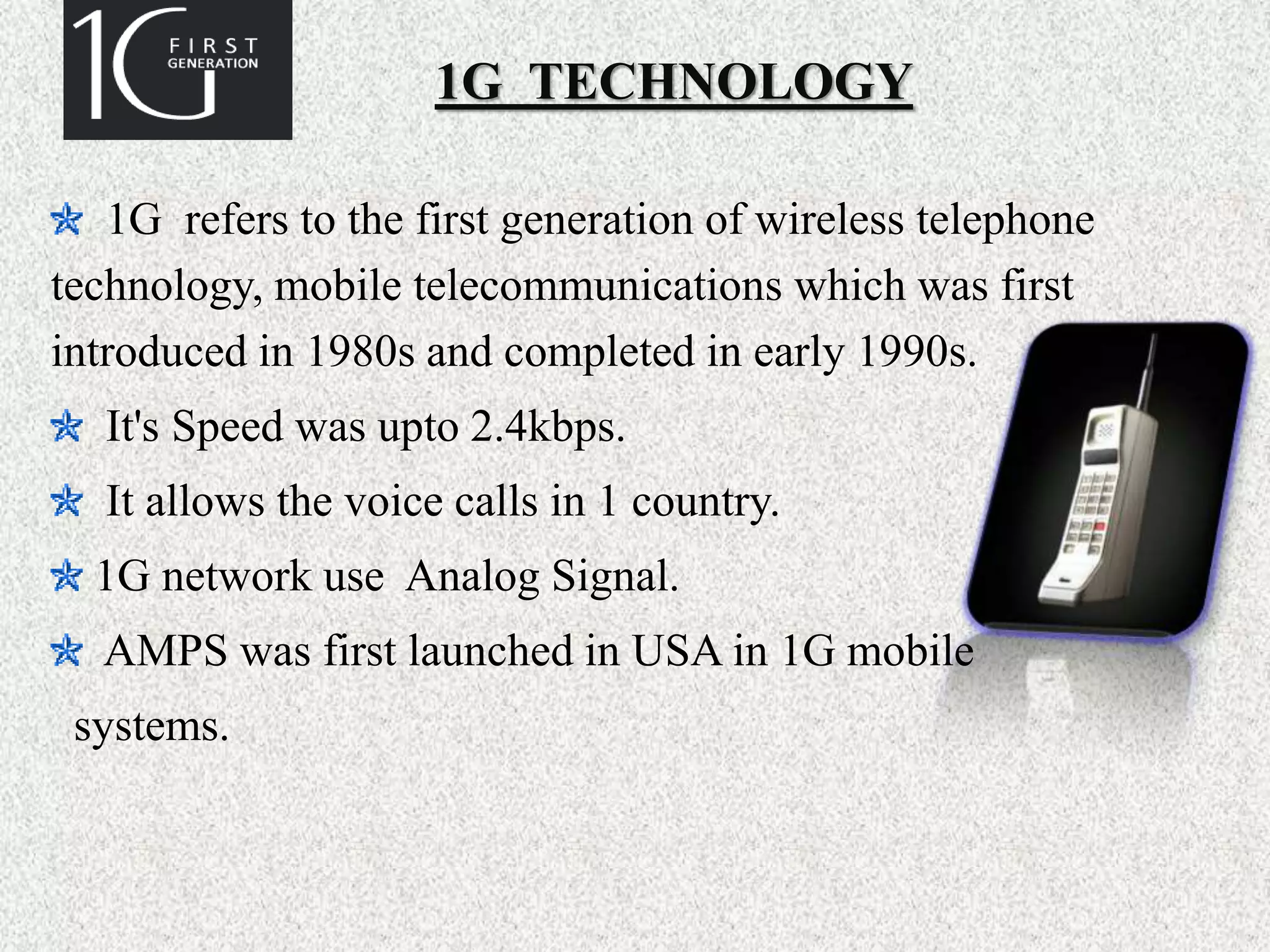 1G TECHNOLOGY
1G refers to the first generation of wireless telephone
technology, mobile telecommunications which was first
introduced in 1980s and completed in early 1990s.
It's Speed was upto 2.4kbps.
It allows the voice calls in 1 country.
1G network use Analog Signal.
AMPS was first launched in USA in 1G mobile
systems.
 