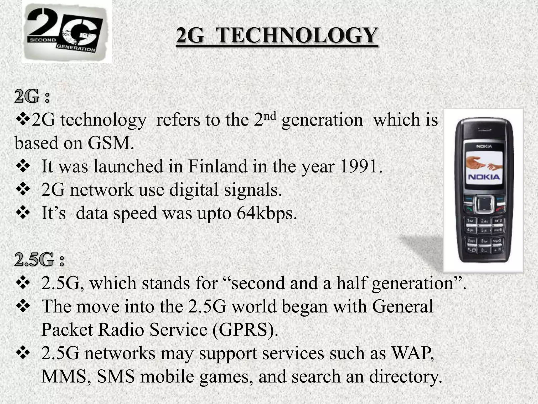 2G TECHNOLOGY
2G technology refers to the 2nd generation which is
based on GSM.
 It was launched in Finland in the year 1991.
 2G network use digital signals.
 It’s data speed was upto 64kbps.
 2.5G, which stands for “second and a half generation”.
 The move into the 2.5G world began with General
Packet Radio Service (GPRS).
 2.5G networks may support services such as WAP,
MMS, SMS mobile games, and search an directory.
 