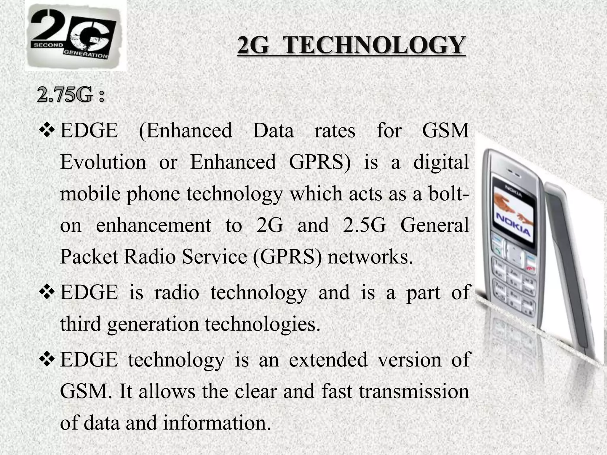 EDGE (Enhanced Data rates for GSM
Evolution or Enhanced GPRS) is a digital
mobile phone technology which acts as a bolt-
on enhancement to 2G and 2.5G General
Packet Radio Service (GPRS) networks.
EDGE is radio technology and is a part of
third generation technologies.
EDGE technology is an extended version of
GSM. It allows the clear and fast transmission
of data and information.
2G TECHNOLOGY
 