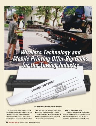 30 Tow Professional | Volume 5 • Issue 3 | www.towprofessional.com
By Brian Beans, Brother Mobile Solution
Automation, wireless technology and
mobile printing are gaining traction across
the towing industry. Wireless networks,
new software applications, and in-cab
mobile printers are changing the way tow
truck fleets and their drivers conduct busi-
ness, both at the office and on the road.
It’s a new approach that delivers increased
efficiency and driver satisfaction which in
turn improves customer service.
Gain a Competitive Edge
The relationship between towing firms
and customers—whether automotive deal-
erships, service stations, motor clubs, or
individual drivers needing roadside assis-
 