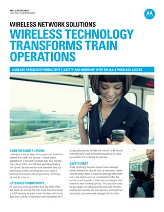 APPLICATION BRIEF
LIGHT RAIL TRANSPORTATION

WIRELESS NETWORK SOLUTIONS

WIRELESS TECHNOLOGY
TRANSFORMS TRAIN
OPERATIONS
INCREASE PASSENGER PRODUCTIVITY, SAFETY AND RIDERSHIP WITH RELIABLE WIRELESS ACCESS

A GREENER RIDE TO WORK
Looking for a way to save costs on gas – not to mention
hassles with traffic and parking – a hotel worker
abandons his 1 hour and 45 minute daily drive into the
city in favor of the train. He feels good about making
this “green” decision and can now spend the daily trip
catching up on email, browsing the latest news or
watching his favorite video programming – all things
he can’t do in his car.

EXTENDED PRODUCTIVITY
An executive wraps up another long day at the office
and heads out to catch the train home. Rush hour chaos
is in full swing as he grabs a seat. His day’s work is not
quite over. Luckily, his commuter train has reliable Wi-Fi

access, allowing him to make the most of his 45-minute
train ride home to put the finishing touches on a client
presentation for a meeting the next day.

SAFETY FIRST
While monitoring the video stream from a wireless
camera onboard an inbound train, an operations center
security worker spots a suspicious package underneath
one of the empty seats. He immediately notifies the
conductor and engineer of that train by sending an alert
directly to their handheld devices. The conductor clears
the passenger car and secures the area until the train
reaches the next stop and train security, with help from
local police, can remove the package from the train.

 