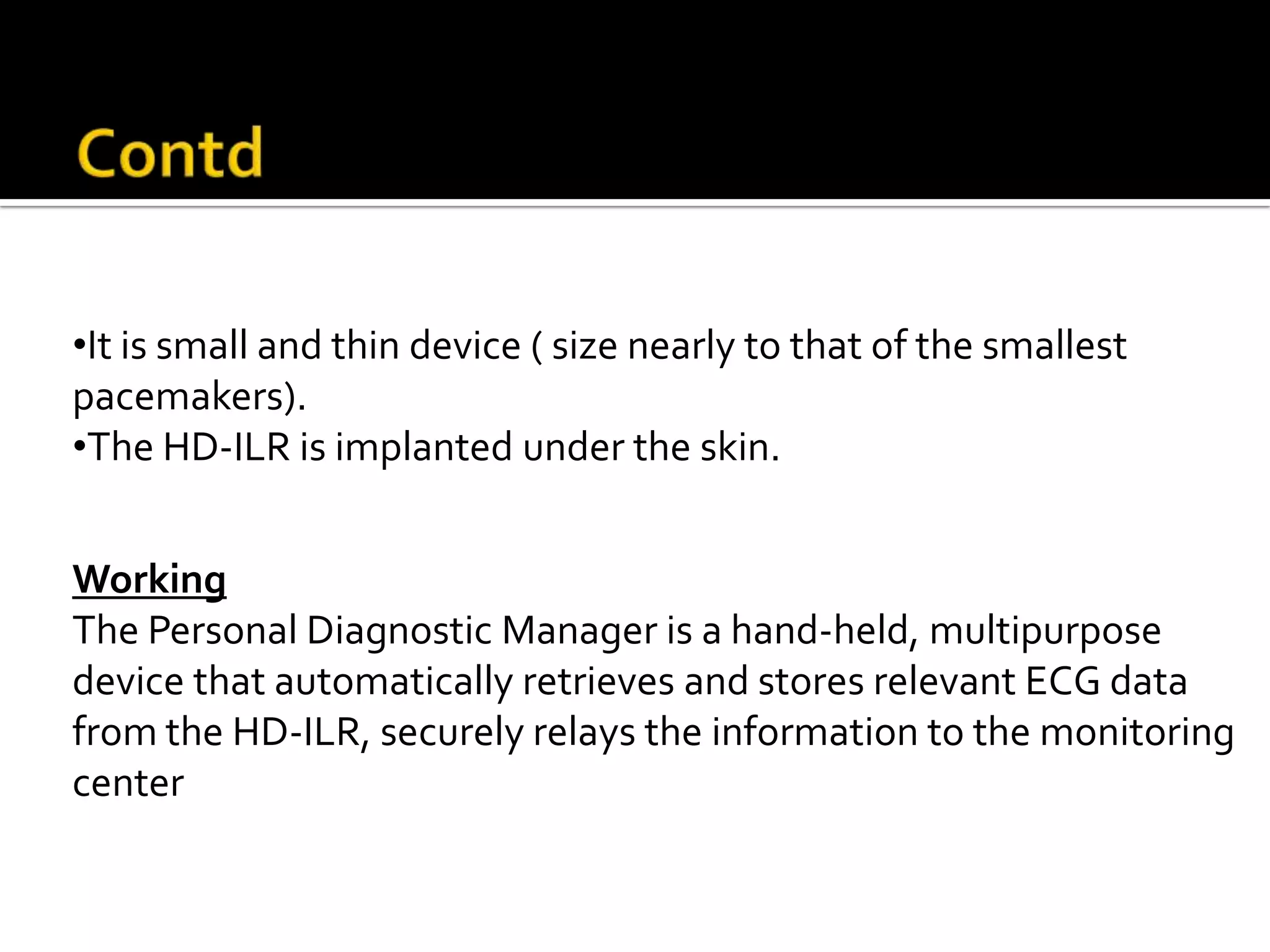 Sleuth™ Wireless Electrocardiogram
                                     Monitoring System




•It is small and thin device ( size nearly to that of the smallest
pacemakers).
•The HD-ILR is implanted under the skin.


Working
The Personal Diagnostic Manager is a hand-held, multipurpose
device that automatically retrieves and stores relevant ECG data
from the HD-ILR, securely relays the information to the monitoring
center
 