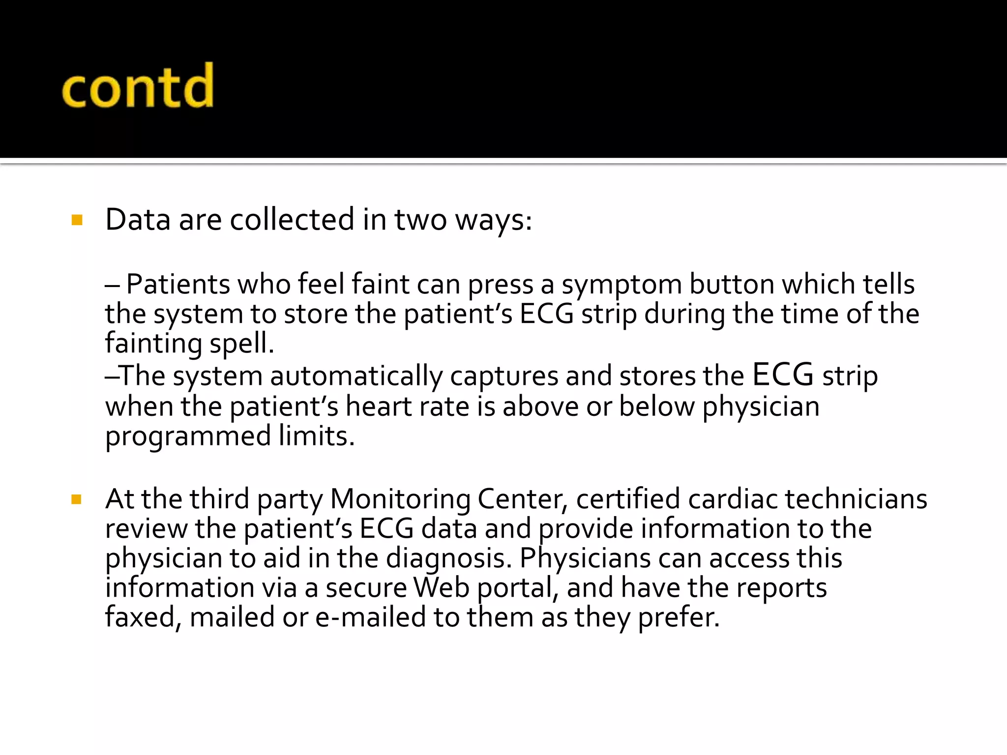    Data are collected in two ways:
    – Patients who feel faint can press a symptom button which tells
    the system to store the patient’s ECG strip during the time of the
    fainting spell.
    –The system automatically captures and stores the ECG strip
    when the patient’s heart rate is above or below physician
    programmed limits.

   At the third party Monitoring Center, certified cardiac technicians
    review the patient’s ECG data and provide information to the
    physician to aid in the diagnosis. Physicians can access this
    information via a secure Web portal, and have the reports
    faxed, mailed or e-mailed to them as they prefer.
 