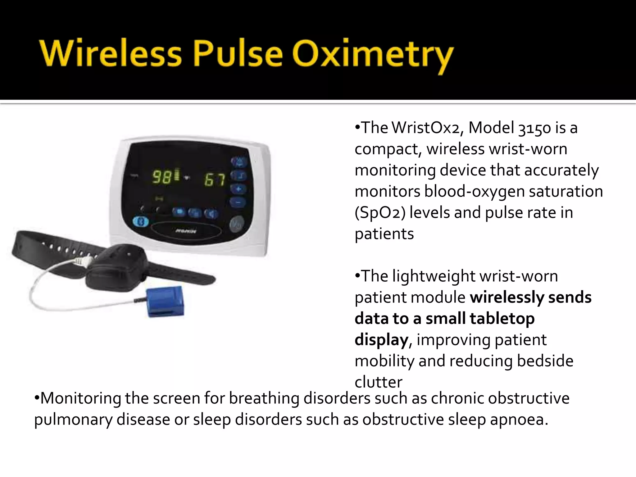 •The WristOx2, Model 3150 is a
                                           compact, wireless wrist-worn
                                           monitoring device that accurately
                                           monitors blood-oxygen saturation
                                           (SpO2) levels and pulse rate in
                                           patients

                                            •The lightweight wrist-worn
                                            patient module wirelessly sends
                                            data to a small tabletop
                                            display, improving patient
                                            mobility and reducing bedside
                                            clutter
•Monitoring the screen for breathing disorders such as chronic obstructive
pulmonary disease or sleep disorders such as obstructive sleep apnoea.
 