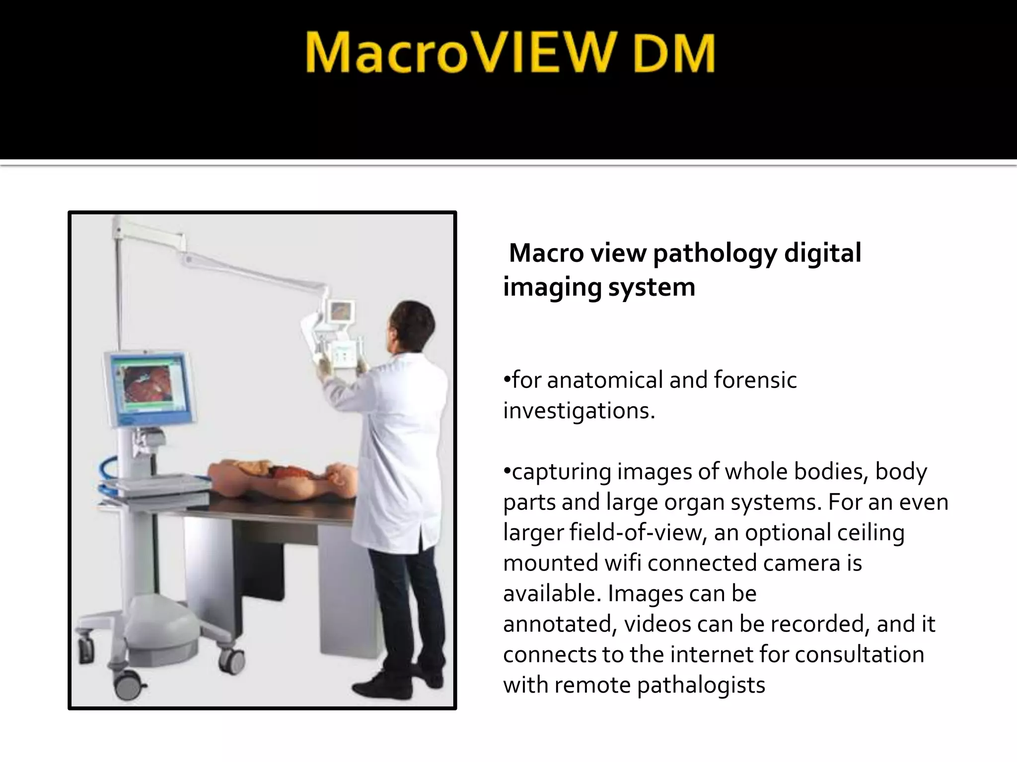 Macro view pathology digital
imaging system


•for anatomical and forensic
investigations.

•capturing images of whole bodies, body
parts and large organ systems. For an even
larger field-of-view, an optional ceiling
mounted wifi connected camera is
available. Images can be
annotated, videos can be recorded, and it
connects to the internet for consultation
with remote pathalogists
 