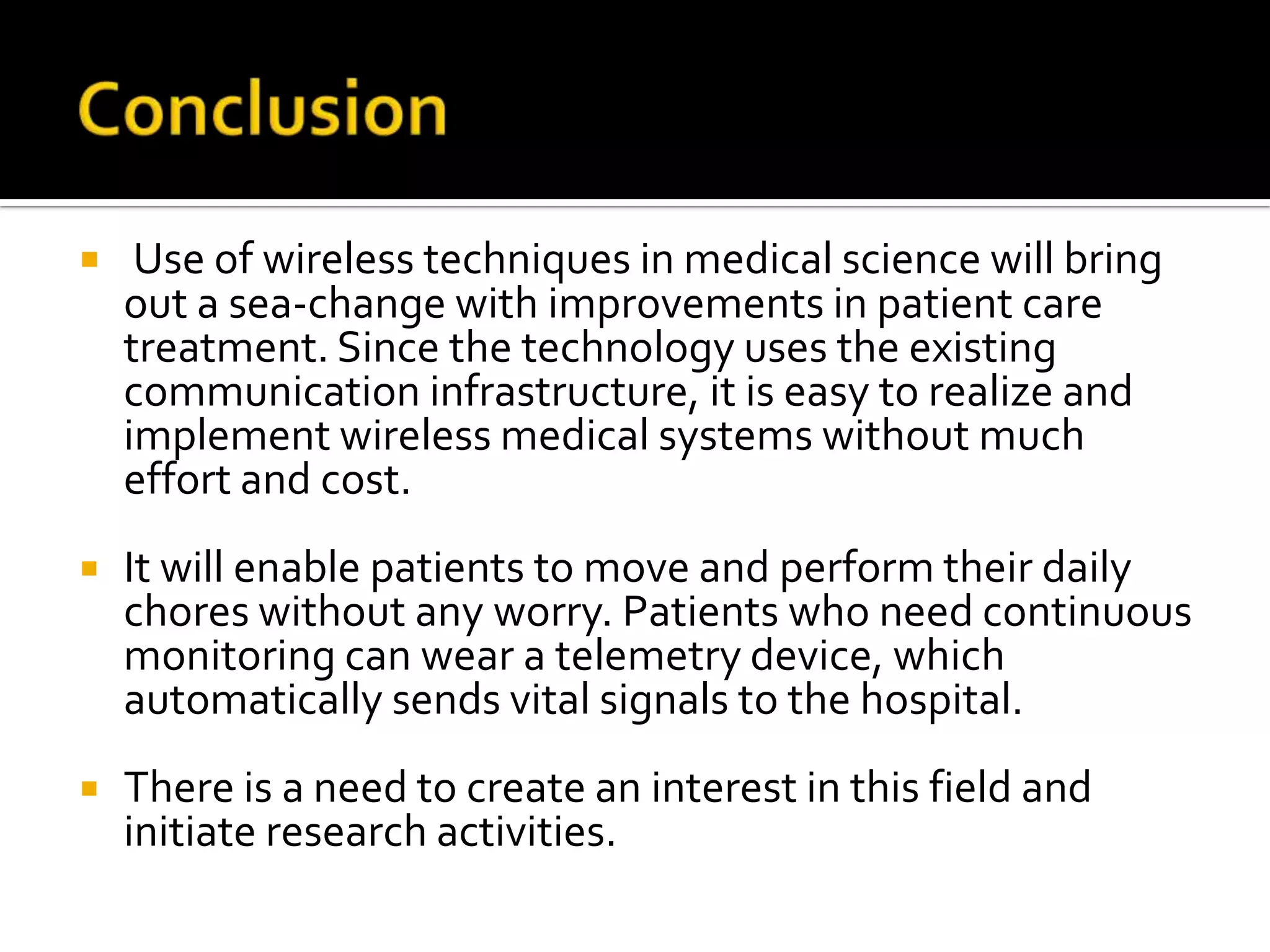     Use of wireless techniques in medical science will bring
    out a sea-change with improvements in patient care
    treatment. Since the technology uses the existing
    communication infrastructure, it is easy to realize and
    implement wireless medical systems without much
    effort and cost.
   It will enable patients to move and perform their daily
    chores without any worry. Patients who need continuous
    monitoring can wear a telemetry device, which
    automatically sends vital signals to the hospital.
   There is a need to create an interest in this field and
    initiate research activities.
 