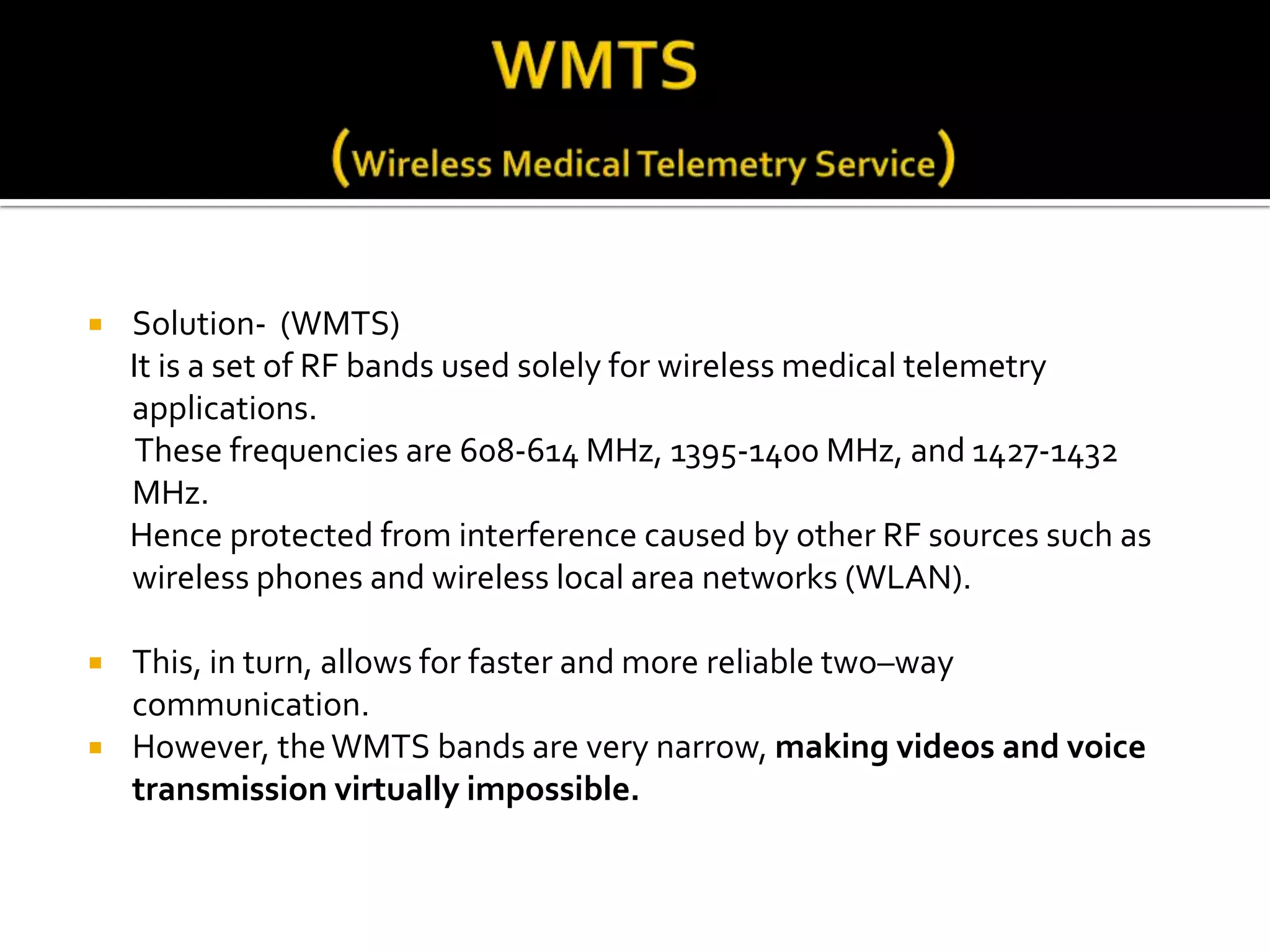    Solution- (WMTS)
    It is a set of RF bands used solely for wireless medical telemetry
    applications.
     These frequencies are 608-614 MHz, 1395-1400 MHz, and 1427-1432
    MHz.
    Hence protected from interference caused by other RF sources such as
    wireless phones and wireless local area networks (WLAN).

   This, in turn, allows for faster and more reliable two–way
    communication.
   However, the WMTS bands are very narrow, making videos and voice
    transmission virtually impossible.
 