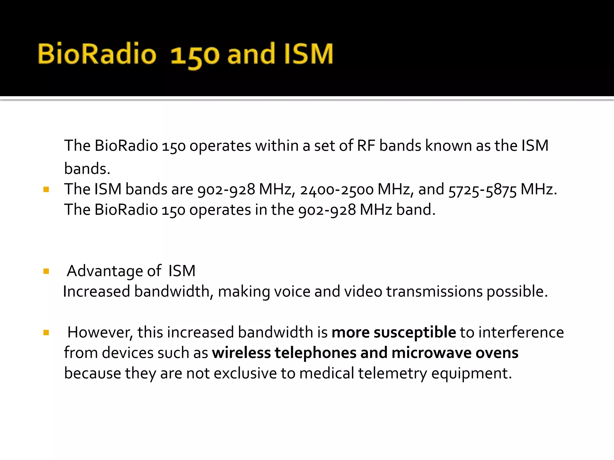 The BioRadio 150 operates within a set of RF bands known as the ISM
    bands.
   The ISM bands are 902-928 MHz, 2400-2500 MHz, and 5725-5875 MHz.
    The BioRadio 150 operates in the 902-928 MHz band.


    Advantage of ISM
    Increased bandwidth, making voice and video transmissions possible.

    However, this increased bandwidth is more susceptible to interference
    from devices such as wireless telephones and microwave ovens
    because they are not exclusive to medical telemetry equipment.
 