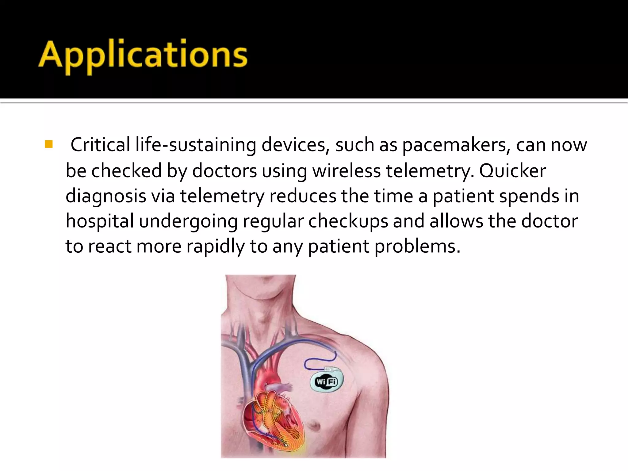  Critical life-sustaining devices, such as pacemakers, can now
  be checked by doctors using wireless telemetry. Quicker
  diagnosis via telemetry reduces the time a patient spends in
  hospital undergoing regular checkups and allows the doctor
  to react more rapidly to any patient problems.
 