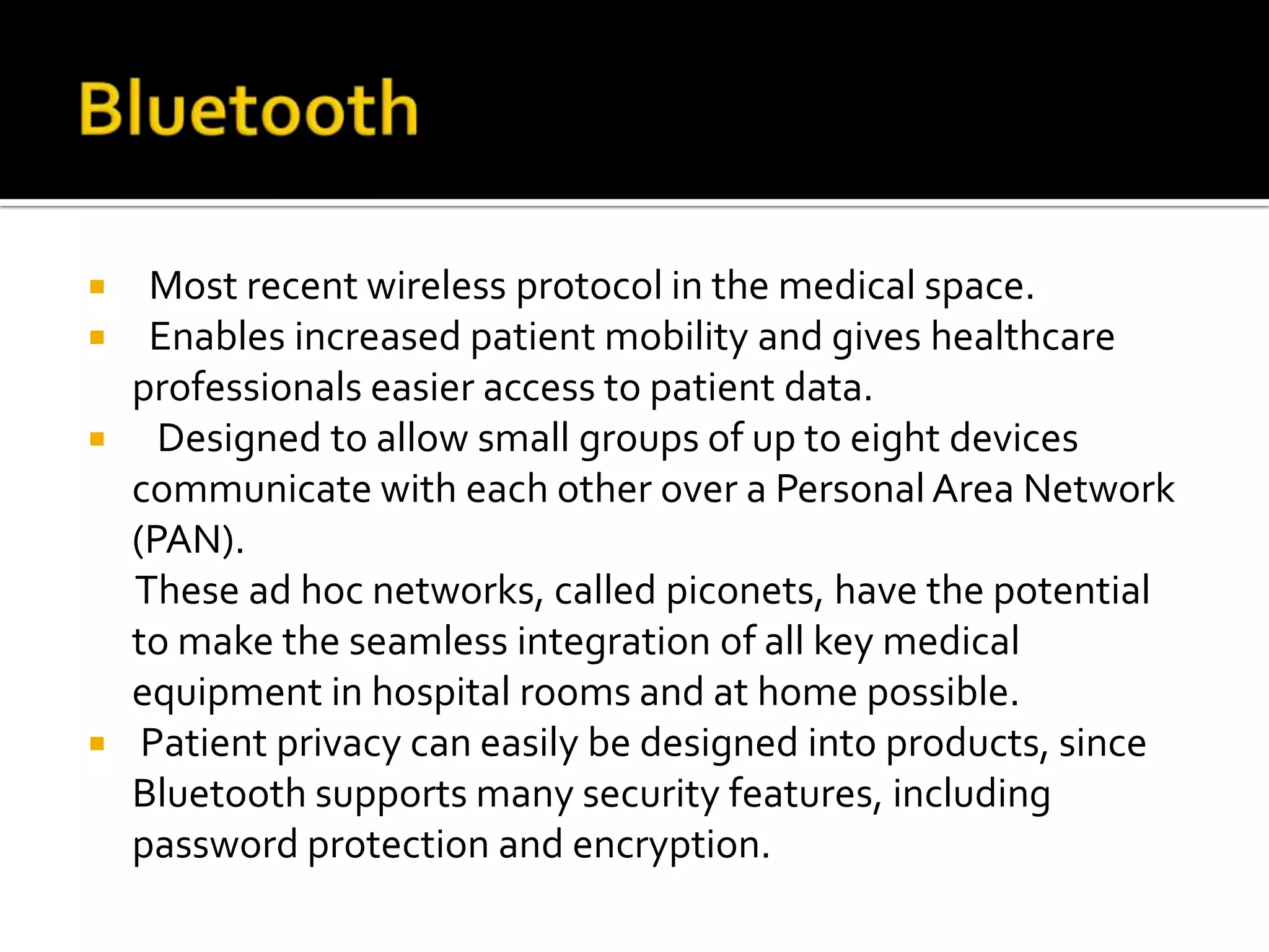   Most recent wireless protocol in the medical space.
 Enables increased patient mobility and gives healthcare
  professionals easier access to patient data.
 Designed to allow small groups of up to eight devices
  communicate with each other over a Personal Area Network
  (PAN).
  These ad hoc networks, called piconets, have the potential
  to make the seamless integration of all key medical
  equipment in hospital rooms and at home possible.
 Patient privacy can easily be designed into products, since
  Bluetooth supports many security features, including
  password protection and encryption.
 