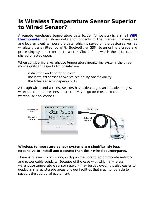 Is Wireless Temperature Sensor Superior
to Wired Sensor?
A remote warehouse temperature data logger (or sensor) is a small WiFi
thermometer that stores data and connects to the Internet. It measures
and logs ambient temperature data, which is saved on the device as well as
wirelessly transmitted (by WiFi, Bluetooth, or GSM) to an online storage and
processing system referred to as the Cloud, from which the data can be
shared or acted upon.
When considering a warehouse temperature monitoring system, the three
most significant aspects to consider are:
Installation and operation costs
The installed sensor network's scalability and flexibility
The fitted sensors' dependability
Although wired and wireless sensors have advantages and disadvantages,
wireless temperature sensors are the way to go for most cold chain
warehouse applications.
Wireless temperature sensor systems are significantly less
expensive to install and operate than their wired counterparts.
There is no need to run wiring or dig up the floor to accommodate network
and power cable conduits. Because of the ease with which a wireless
warehouse temperature sensor network may be deployed, it is also easier to
deploy in shared storage areas or older facilities that may not be able to
support the additional equipment.
 