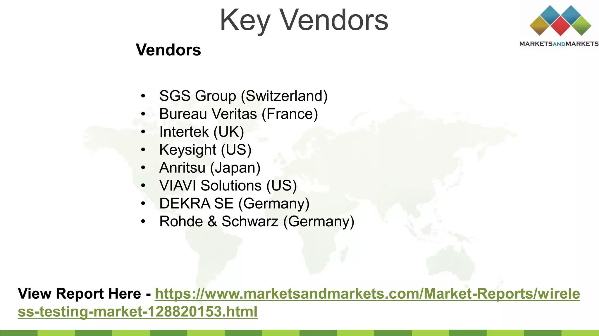 Key Vendors
Vendors
View Report Here - https://www.marketsandmarkets.com/Market-Reports/wirele
ss-testing-market-128820153.html
• SGS Group (Switzerland)
• Bureau Veritas (France)
• Intertek (UK)
• Keysight (US)
• Anritsu (Japan)
• VIAVI Solutions (US)
• DEKRA SE (Germany)
• Rohde & Schwarz (Germany)
 