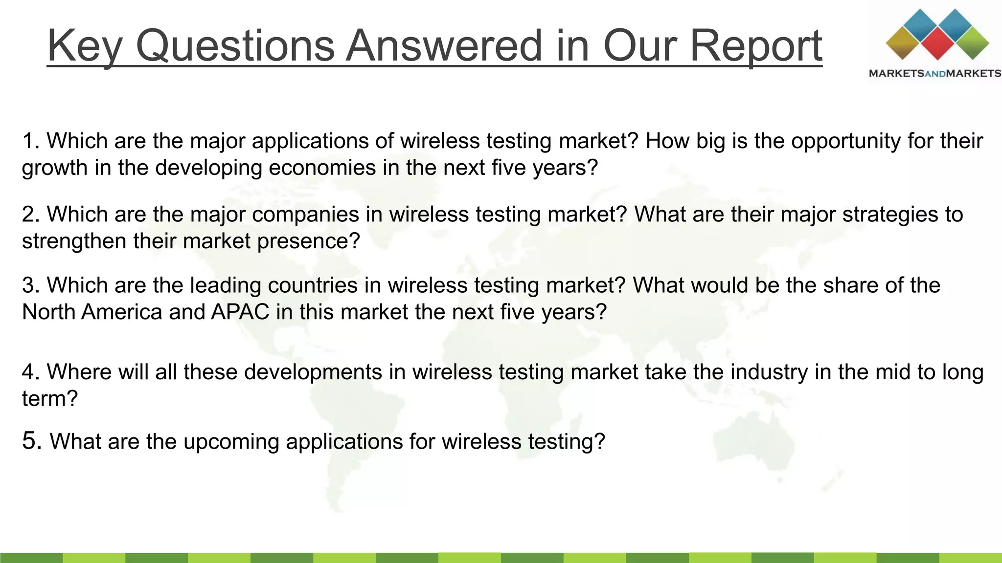 1. Which are the major applications of wireless testing market? How big is the opportunity for their
growth in the developing economies in the next five years?
2. Which are the major companies in wireless testing market? What are their major strategies to
strengthen their market presence?
3. Which are the leading countries in wireless testing market? What would be the share of the
North America and APAC in this market the next five years?
4. Where will all these developments in wireless testing market take the industry in the mid to long
term?
Key Questions Answered in Our Report
5. What are the upcoming applications for wireless testing?
 
