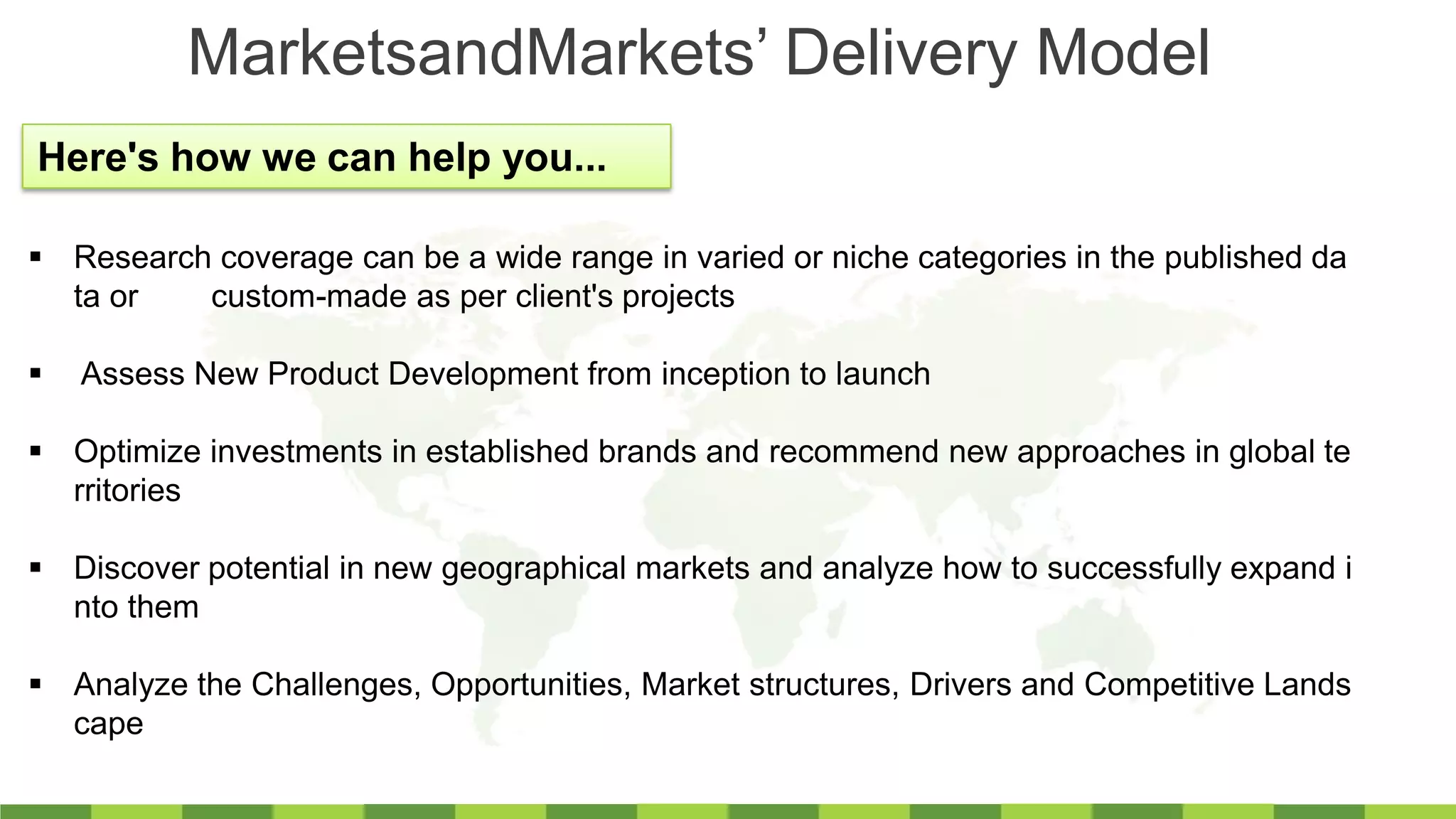 MarketsandMarkets’ Delivery Model
Here's how we can help you...
 Research coverage can be a wide range in varied or niche categories in the published da
ta or custom-made as per client's projects
 Assess New Product Development from inception to launch
 Optimize investments in established brands and recommend new approaches in global te
rritories
 Discover potential in new geographical markets and analyze how to successfully expand i
nto them
 Analyze the Challenges, Opportunities, Market structures, Drivers and Competitive Lands
cape
 