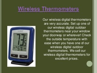 Our wireless digital thermometers
are very accurate. Set up one of
our wireless digital outdoor
thermometers near your window
your doorway or wherever! Check
the outside temperature with
ease when you have one of our
wireless digital outdoor
thermometers. We sell our
wireless digital thermometers for
excellent prices.
 