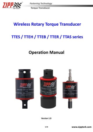 1/18 www.zipptork.com
Fastening Technology
Torque Transducer
Wireless Rotary Torque Transducer
TTES / TTEH / TTEB / TTER / TTAS series
Operation Manual
Version 1.0
 