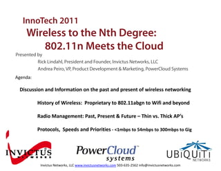 InnoTech 2011
    Wireless to the Nth Degree:
       802.11n Meets the Cloud
       802 11 M t th Cl d
Presented by
          Rick Lindahl, President and Founder, Invictus Networks, LLC
          Andrea Peiro, VP, Product Development & Marketing, PowerCloud Systems
Agenda:

 Discussion and Information on the past and present of wireless networking

          History of Wireless:  Proprietary to 802.11abgn to Wifi and beyond

          Radio Management: Past, Present & Future – Thin vs. Thick AP’s

          Protocols,  Speeds and Priorities ‐ <1mbps to 54mbps to 300mbps to Gig




                               Confidential – © 2010 PowerCloud Systems. ALL RIGHTS RESERVED.
           Invictus Networks, LLC www.invictusnetworks.com 503‐635‐2562 info@invictusnetworks.com
 