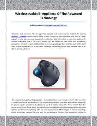 Wirelesstrackball- Appliance Of The Advanced
                      Technology
_____________________________________________________________________________________

                         By AdriaanJason – http://wirelesstrackball.org/



Very many web businesses have an aggressive approach such as seeking new methods for creating
Wireless Trackball but you have to always be very sure you do your homework, first. Here is a great
example of what we mean, you undoubtedly need to have solid information on your niche audience. In
addition to knowing how to talk to your market, you will understand their needs from a marketing
perspective. It is really very simple to see how much more you can get done and how much better it will
make all your business efforts. As you know, the people for whom you write, your audience, have to be
able to identify with them




 It is very clear that you have to give people a chance to embrace your messages but only after you make
a connection.What do you know about the benefits and strategies associated with Internet marketing?
Do you do regular research on this topic and use it to make a nice profit? If you haven't done the
research, you should. There are no shortage of resources available that will tell you everything you need
to know about internet marketing. After you have researched the different types of internet marketing,
choose one or two methods that may work for your company. Consider these suggestions on how to
 
