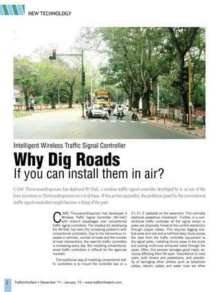 NEW TECHNOLOGY




    Intelligent Wireless Traffic Signal Controller

    Why Dig Roads
    If you can install them in air?
    C-DAC Thiruvananthapuram has deployed Wi-TraC, a wireless traffic signal controller developed by it, at one of the
    busy junctions in Thiruvanthapuram on a trial basis. If this proves successful, the problems posed by the conventional
    traffic signal controllers might become a thing of the past.


                             C
                                     -DAC Thiruvananthapuram has developed a           2’x 2’x 3’ pedestal on the pavement. This normally
                                     Wireless Traffic Signal Controller (Wi-TraC)      obstructs pedestrian movement. Further, in a con-
                                     with distinct advantages over conventional        ventional traffic controller all the signal lamps or
                             traffic signal controllers. The impetus for developing    poles are physically linked to the control electronics
                             the Wi-TraC has been the increasing problems with         through copper cables. This requires digging one-
                             conventional controllers. Due to the tremendous in-       foot wide and one-and-a-half foot deep ducts across
                             crease in vehicles, number of roads and the number        the road from the traffic controller equipment to
                             of road intersections, the need for traffic controllers   the signal poles, installing Hume pipes in the ducts
                             is increasing every day. But installing conventional,     and pulling multi-core armoured cable through the
                             wired traffic controllers is difficult for the agencies   pipes. Often, this process damages good roads, se-
                             involved.                                                 riously affecting their life span. Disturbance to road
                                                                                       users, both drivers and pedestrians, and possibil-
                                The traditional way of installing conventional traf-
                                                                                       ity of damaging other utilities such as telephone
                             fic controllers is to mount the controller box on a
                                                                                       cables, electric cables and water lines are other




2   TrafficInfraTech • December ’11 - January ’12 • www.trafficinfratech.com
 