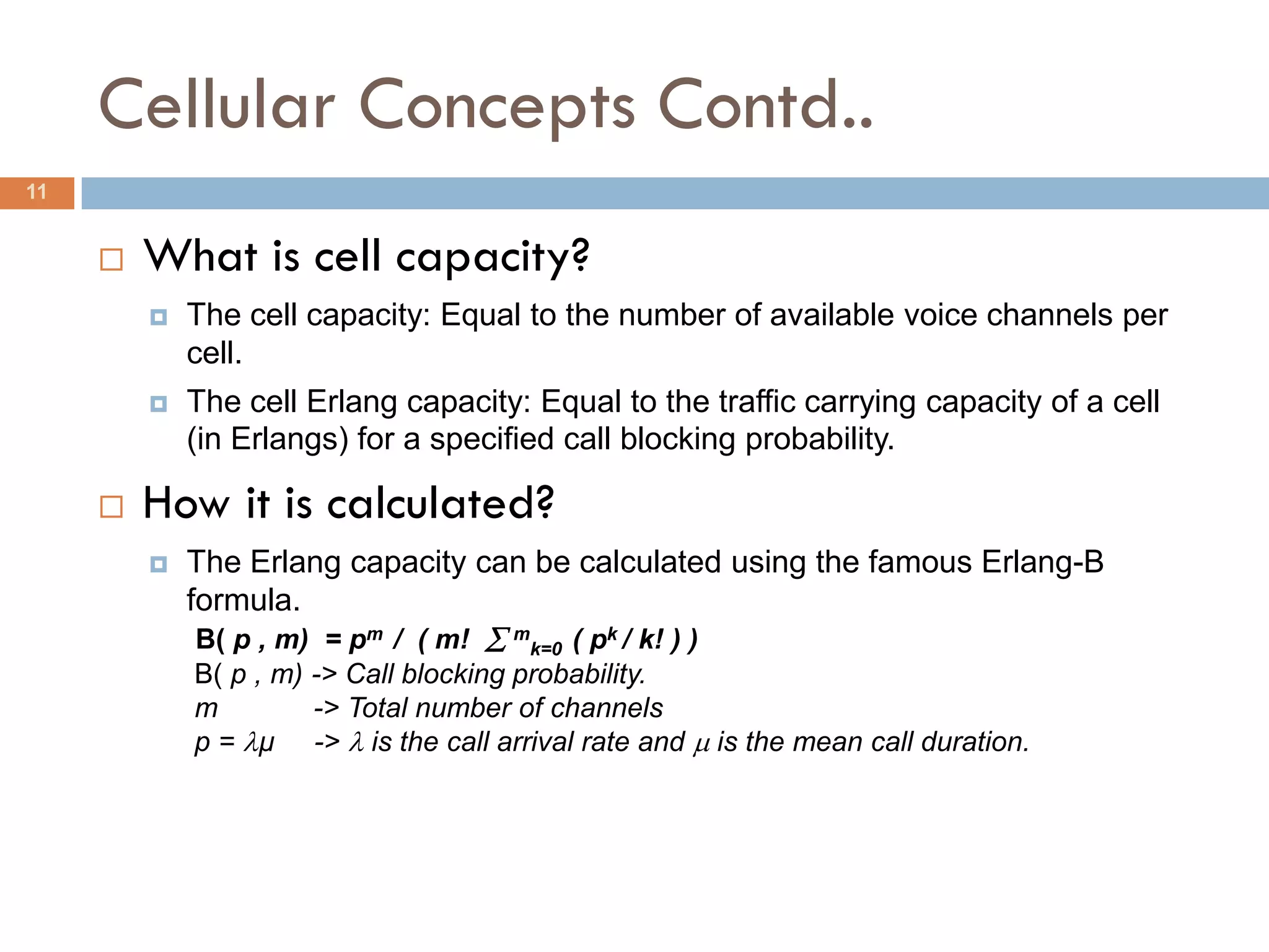 Cellular Concepts Contd..
11


        What is cell capacity?
            The cell capacity: Equal to the number of available voice channels per
             cell.
            The cell Erlang capacity: Equal to the traffic carrying capacity of a cell
             (in Erlangs) for a specified call blocking probability.

        How it is calculated?
            The Erlang capacity can be calculated using the famous Erlang-B
             formula.
             B( p , m) = pm / ( m!  mk=0 ( pk / k! ) )
             B( p , m) -> Call blocking probability.
             m         -> Total number of channels
             p = µ ->  is the call arrival rate and  is the mean call duration.
 
