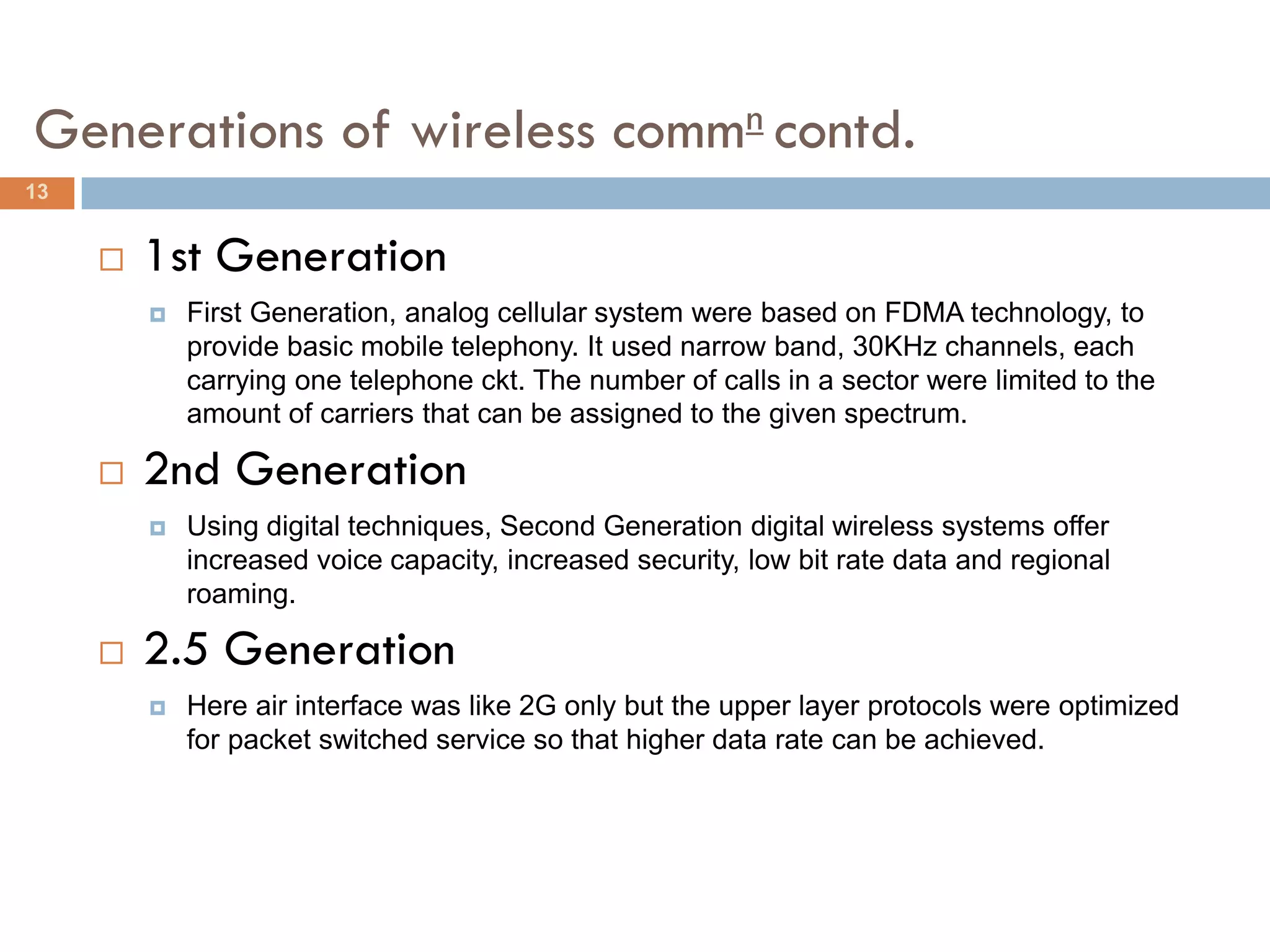 Generations of wireless commn contd.
13


        1st Generation
            First Generation, analog cellular system were based on FDMA technology, to
             provide basic mobile telephony. It used narrow band, 30KHz channels, each
             carrying one telephone ckt. The number of calls in a sector were limited to the
             amount of carriers that can be assigned to the given spectrum.

        2nd Generation
            Using digital techniques, Second Generation digital wireless systems offer
             increased voice capacity, increased security, low bit rate data and regional
             roaming.

        2.5 Generation
            Here air interface was like 2G only but the upper layer protocols were optimized
             for packet switched service so that higher data rate can be achieved.
 