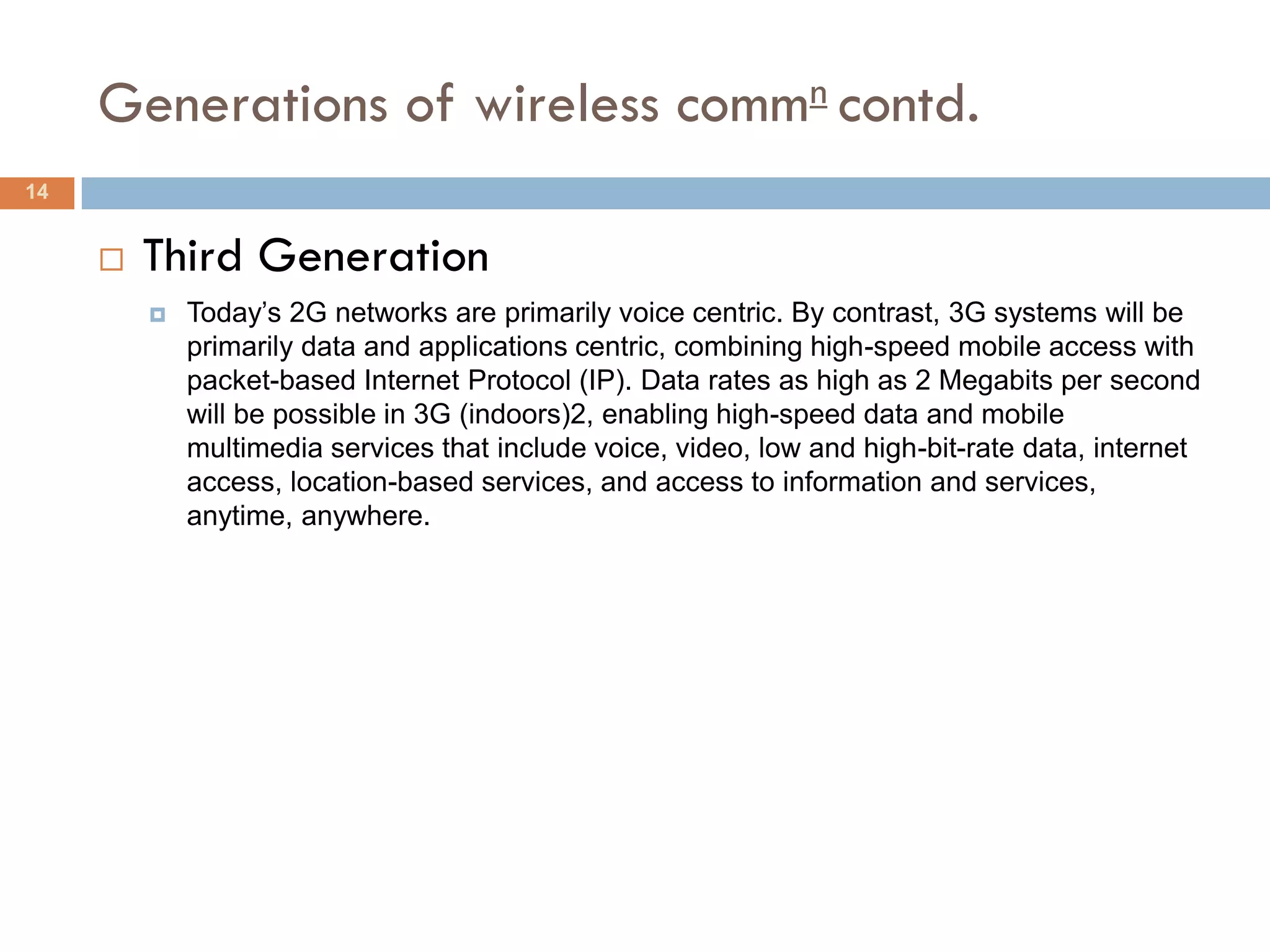Generations of wireless commn contd.
14


        Third Generation
            Today’s 2G networks are primarily voice centric. By contrast, 3G systems will be
             primarily data and applications centric, combining high-speed mobile access with
             packet-based Internet Protocol (IP). Data rates as high as 2 Megabits per second
             will be possible in 3G (indoors)2, enabling high-speed data and mobile
             multimedia services that include voice, video, low and high-bit-rate data, internet
             access, location-based services, and access to information and services,
             anytime, anywhere.
 