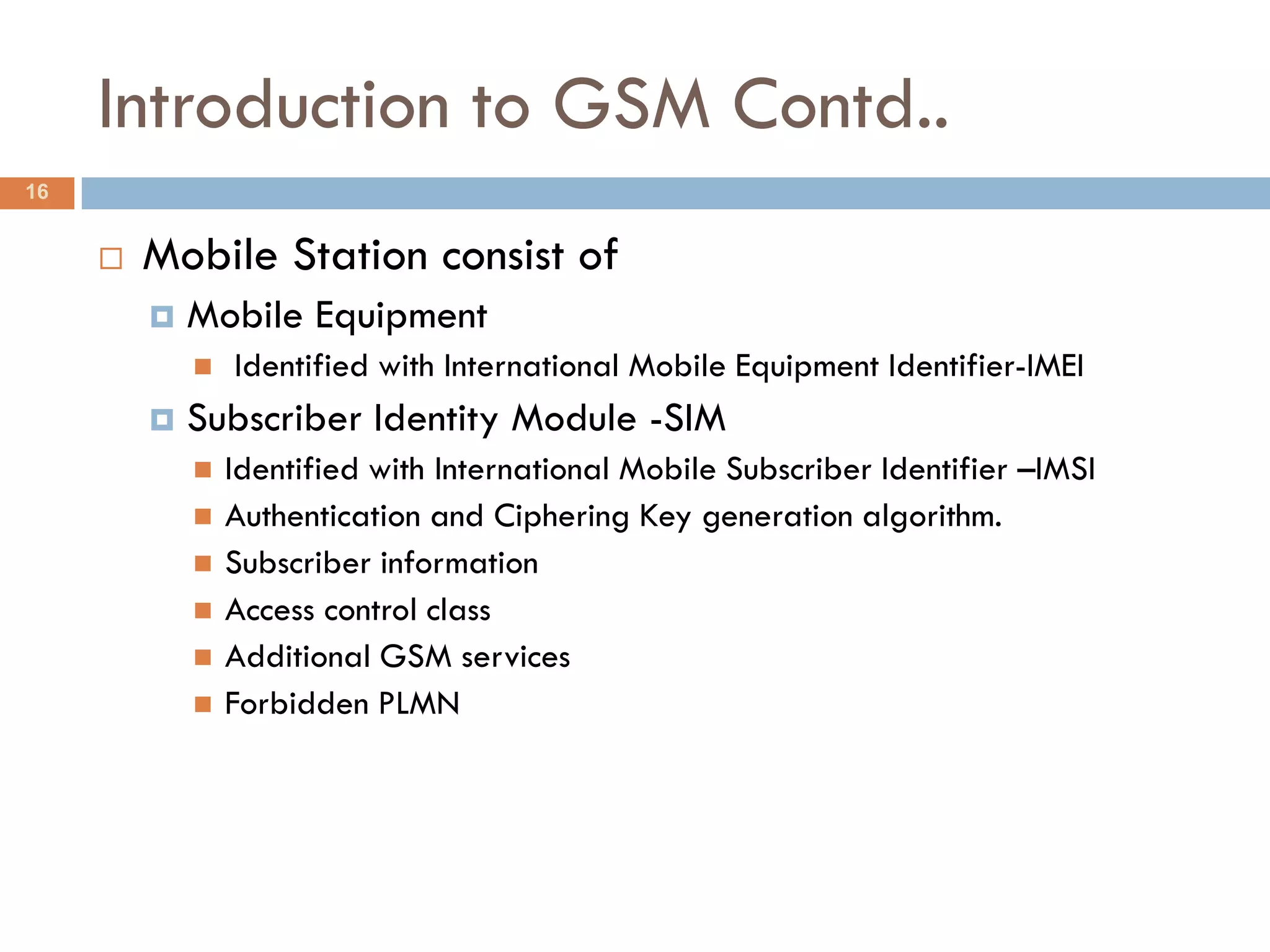Introduction to GSM Contd..
16


        Mobile Station consist of
            Mobile Equipment
                Identified with International Mobile Equipment Identifier-IMEI
            Subscriber Identity Module -SIM
                Identified with International Mobile Subscriber Identifier –IMSI
                Authentication and Ciphering Key generation algorithm.
                Subscriber information
                Access control class
                Additional GSM services
                Forbidden PLMN
 