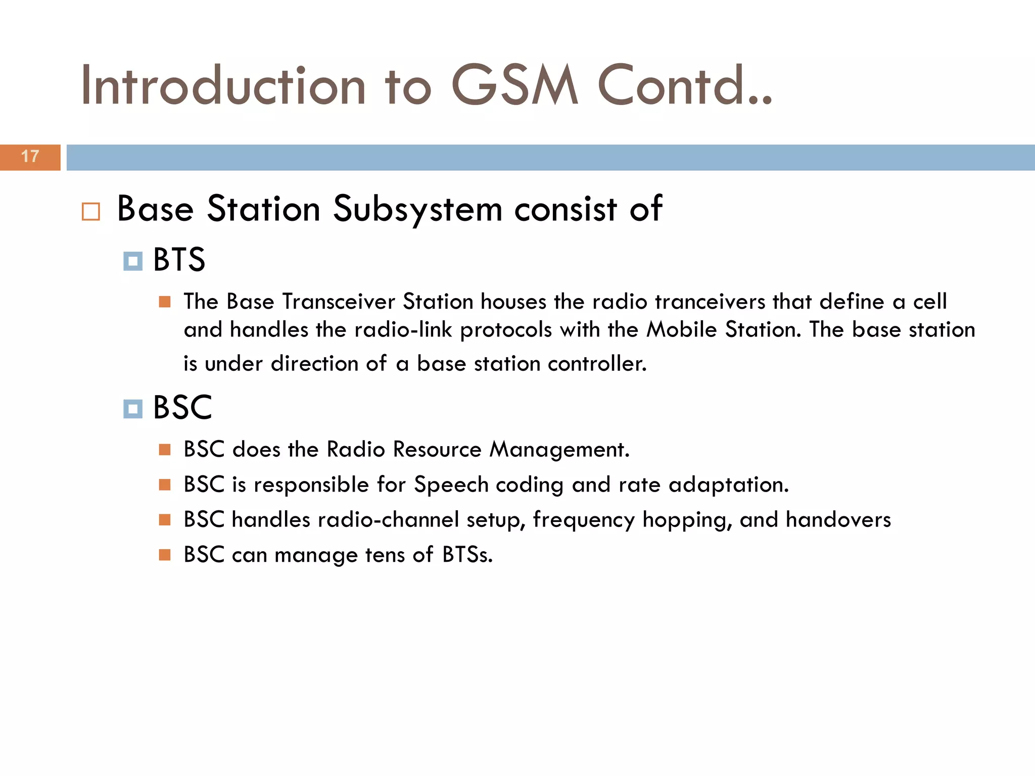Introduction to GSM Contd..
17


        Base Station Subsystem consist of
          BTS
            The Base Transceiver Station houses the radio tranceivers that define a cell
             and handles the radio-link protocols with the Mobile Station. The base station
             is under direction of a base station controller.
          BSC
            BSC does the Radio Resource Management.
            BSC is responsible for Speech coding and rate adaptation.
            BSC handles radio-channel setup, frequency hopping, and handovers
            BSC can manage tens of BTSs.
 