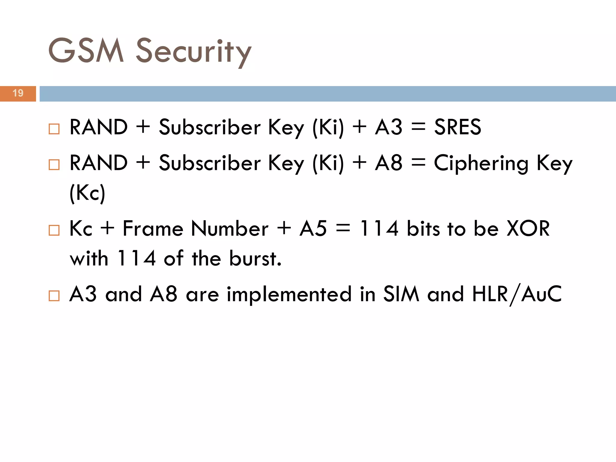 GSM Security
19


        RAND + Subscriber Key (Ki) + A3 = SRES
        RAND + Subscriber Key (Ki) + A8 = Ciphering Key
         (Kc)
        Kc + Frame Number + A5 = 114 bits to be XOR
         with 114 of the burst.
        A3 and A8 are implemented in SIM and HLR/AuC
 
