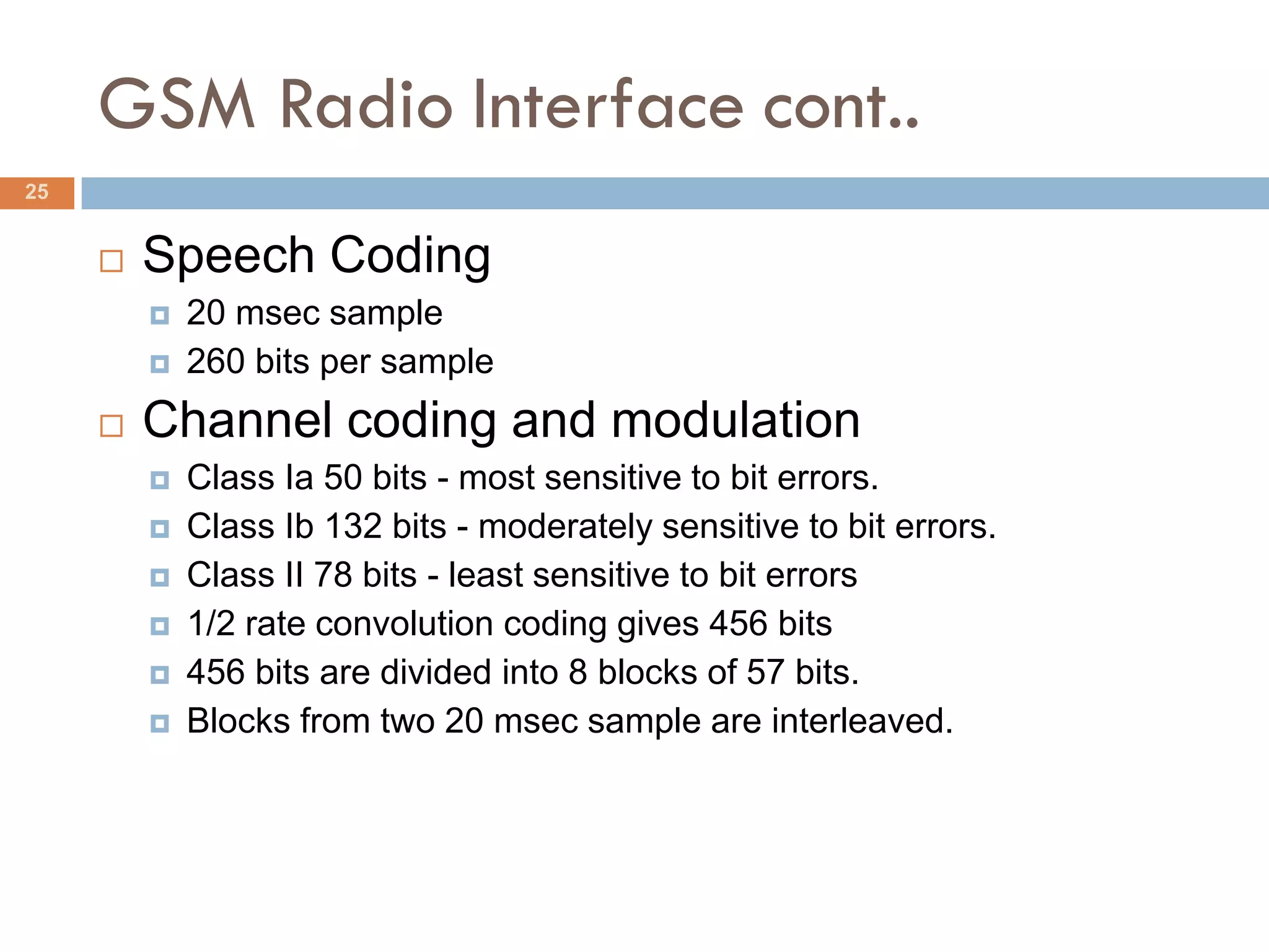GSM Radio Interface cont..
25


        Speech Coding
            20 msec sample
            260 bits per sample
        Channel coding and modulation
            Class Ia 50 bits - most sensitive to bit errors.
            Class Ib 132 bits - moderately sensitive to bit errors.
            Class II 78 bits - least sensitive to bit errors
            1/2 rate convolution coding gives 456 bits
            456 bits are divided into 8 blocks of 57 bits.
            Blocks from two 20 msec sample are interleaved.
 
