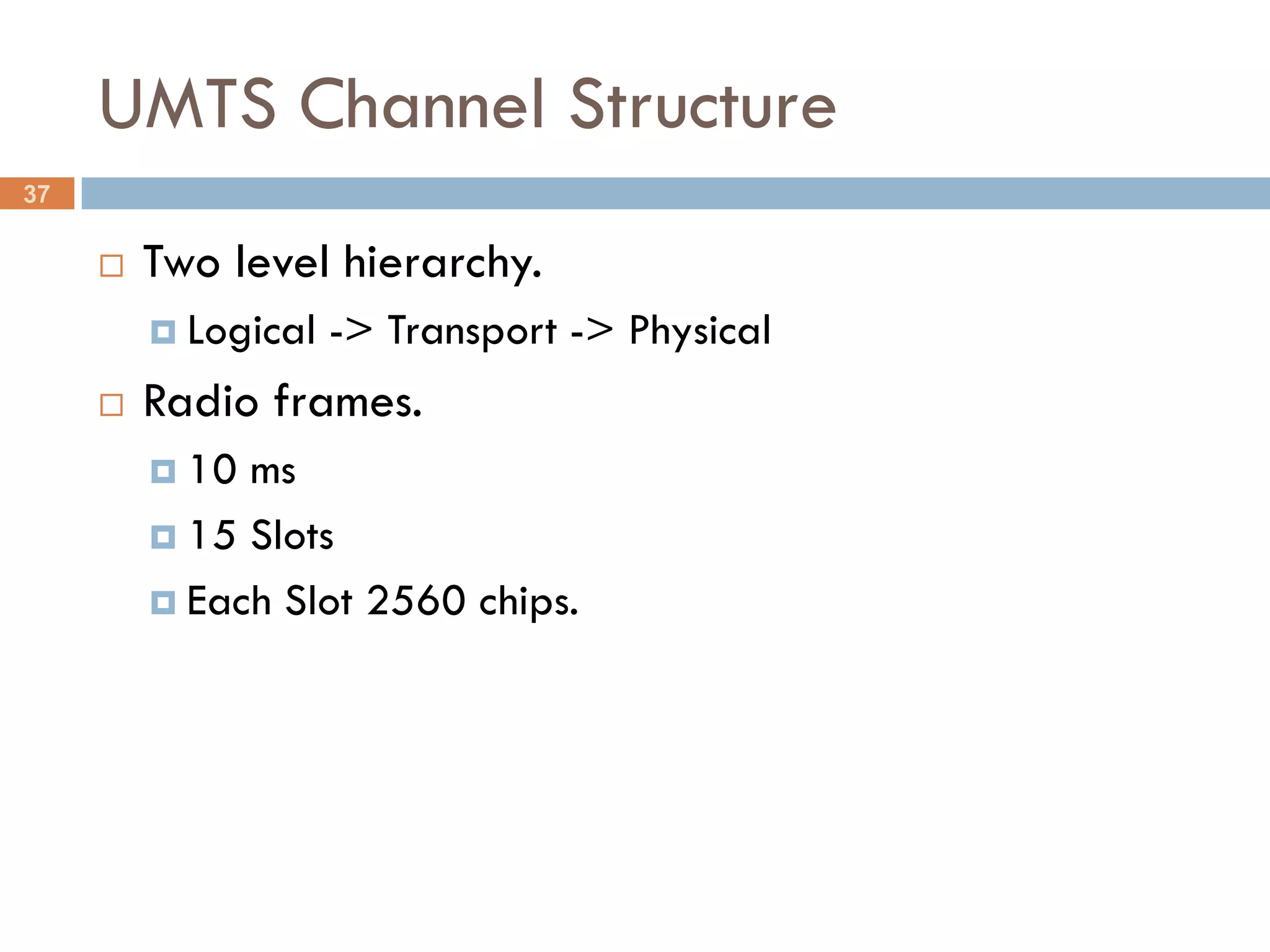 UMTS Channel Structure
37

        Two level hierarchy.
          Logical   -> Transport -> Physical
        Radio frames.
          10 ms
          15 Slots

          Each Slot 2560 chips.
 