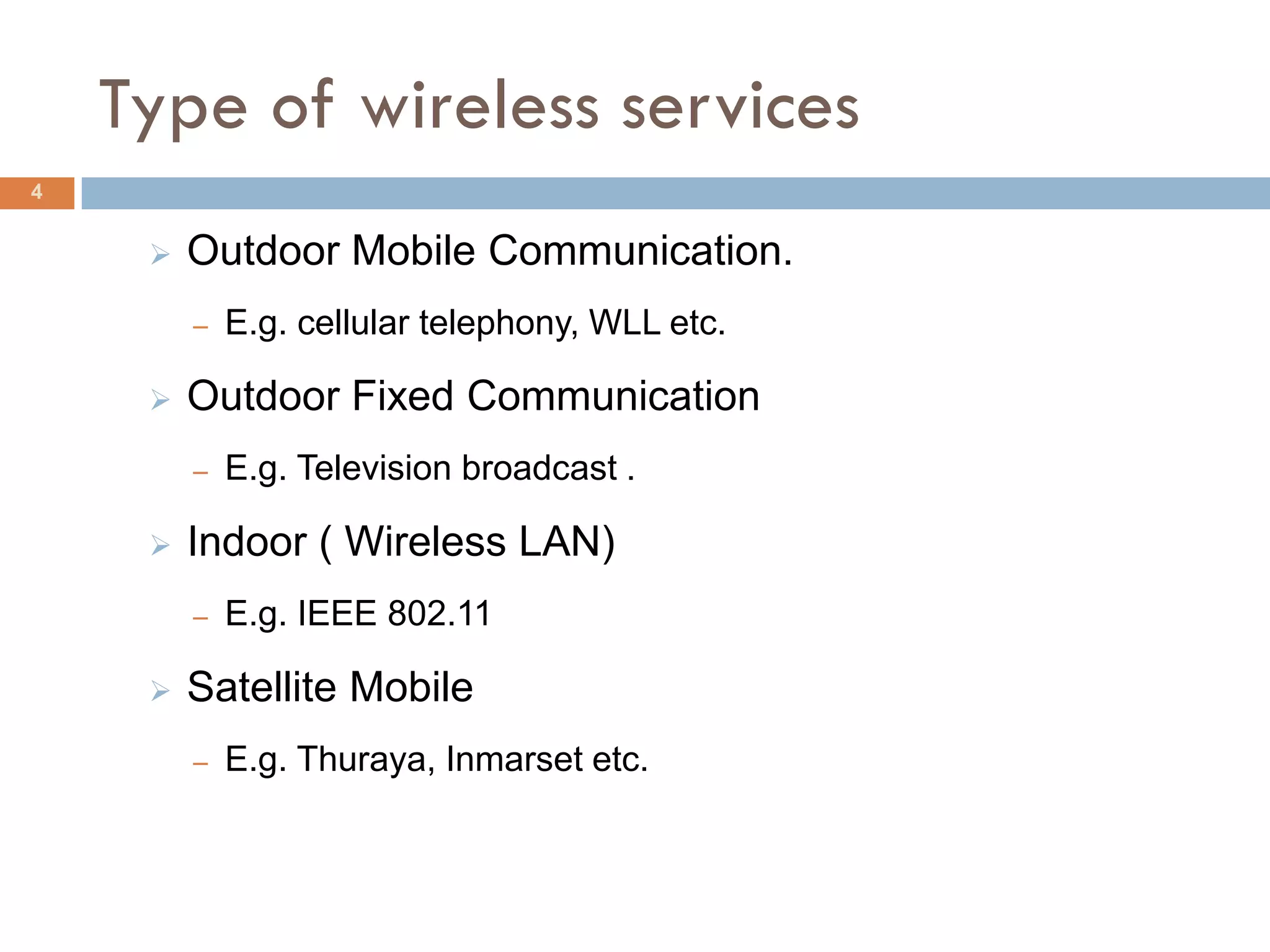 Type of wireless services
4


        Outdoor Mobile Communication.
         –   E.g. cellular telephony, WLL etc.

        Outdoor Fixed Communication
         –   E.g. Television broadcast .

        Indoor ( Wireless LAN)
         –   E.g. IEEE 802.11

        Satellite Mobile
         –   E.g. Thuraya, Inmarset etc.
 
