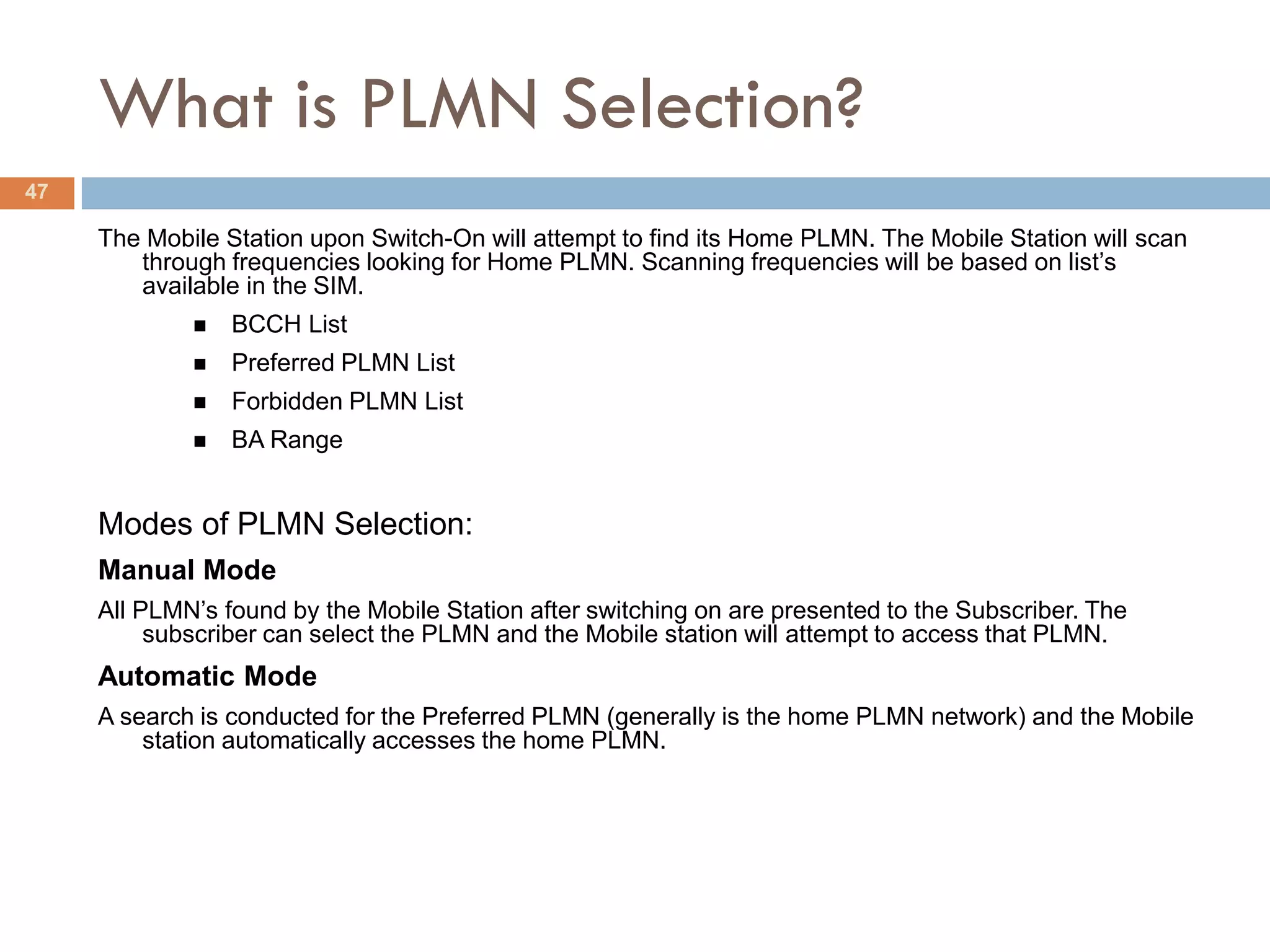 What is PLMN Selection?
47

     The Mobile Station upon Switch-On will attempt to find its Home PLMN. The Mobile Station will scan
        through frequencies looking for Home PLMN. Scanning frequencies will be based on list’s
        available in the SIM.
                BCCH List
                Preferred PLMN List
                Forbidden PLMN List
                BA Range


     Modes of PLMN Selection:
     Manual Mode
     All PLMN’s found by the Mobile Station after switching on are presented to the Subscriber. The
          subscriber can select the PLMN and the Mobile station will attempt to access that PLMN.
     Automatic Mode
     A search is conducted for the Preferred PLMN (generally is the home PLMN network) and the Mobile
         station automatically accesses the home PLMN.
 