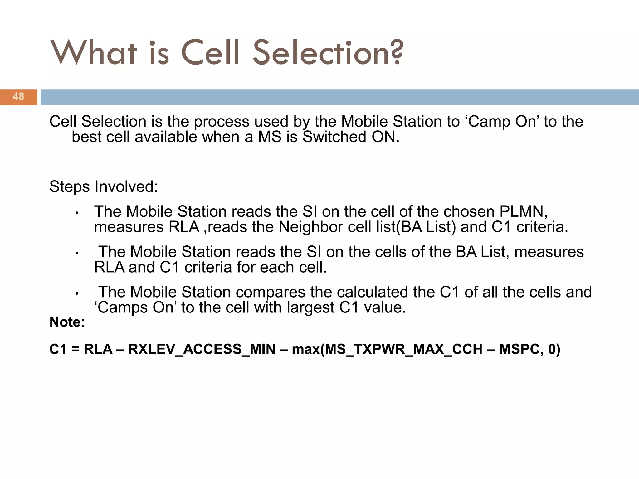 What is Cell Selection?
48

     Cell Selection is the process used by the Mobile Station to ‘Camp On’ to the
        best cell available when a MS is Switched ON.


     Steps Involved:
        •    The Mobile Station reads the SI on the cell of the chosen PLMN,
             measures RLA ,reads the Neighbor cell list(BA List) and C1 criteria.
        •    The Mobile Station reads the SI on the cells of the BA List, measures
             RLA and C1 criteria for each cell.
        •     The Mobile Station compares the calculated the C1 of all the cells and
             ‘Camps On’ to the cell with largest C1 value.
     Note:
     C1 = RLA – RXLEV_ACCESS_MIN – max(MS_TXPWR_MAX_CCH – MSPC, 0)
 