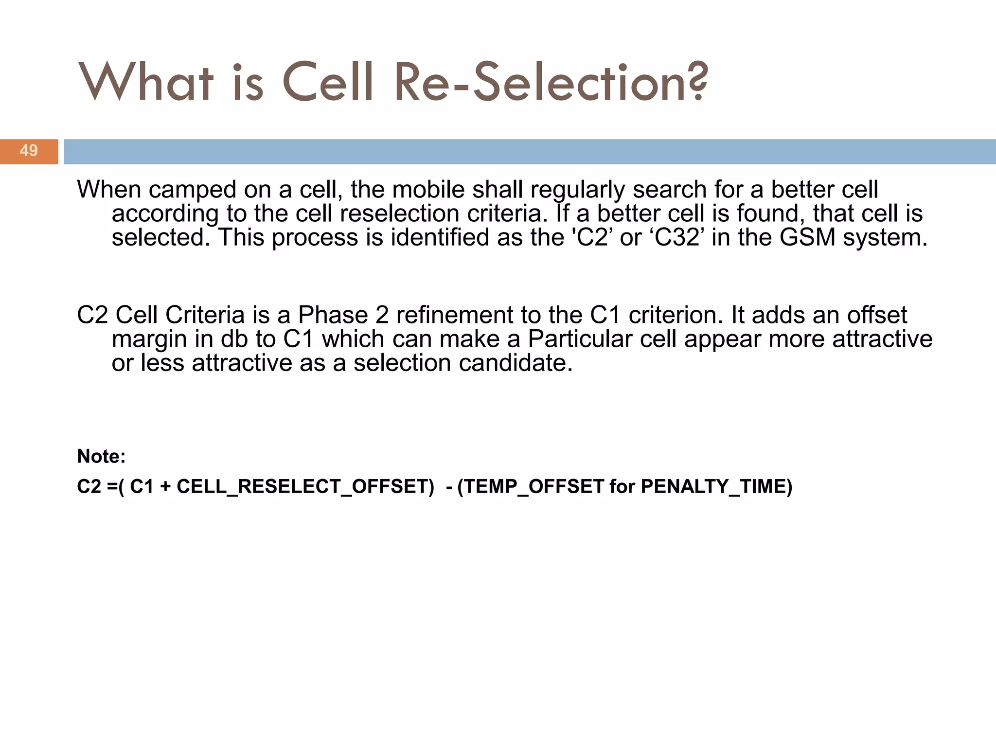 What is Cell Re-Selection?
49

     When camped on a cell, the mobile shall regularly search for a better cell
       according to the cell reselection criteria. If a better cell is found, that cell is
       selected. This process is identified as the 'C2’ or ‘C32’ in the GSM system.


     C2 Cell Criteria is a Phase 2 refinement to the C1 criterion. It adds an offset
       margin in db to C1 which can make a Particular cell appear more attractive
       or less attractive as a selection candidate.


     Note:
     C2 =( C1 + CELL_RESELECT_OFFSET) - (TEMP_OFFSET for PENALTY_TIME)
 