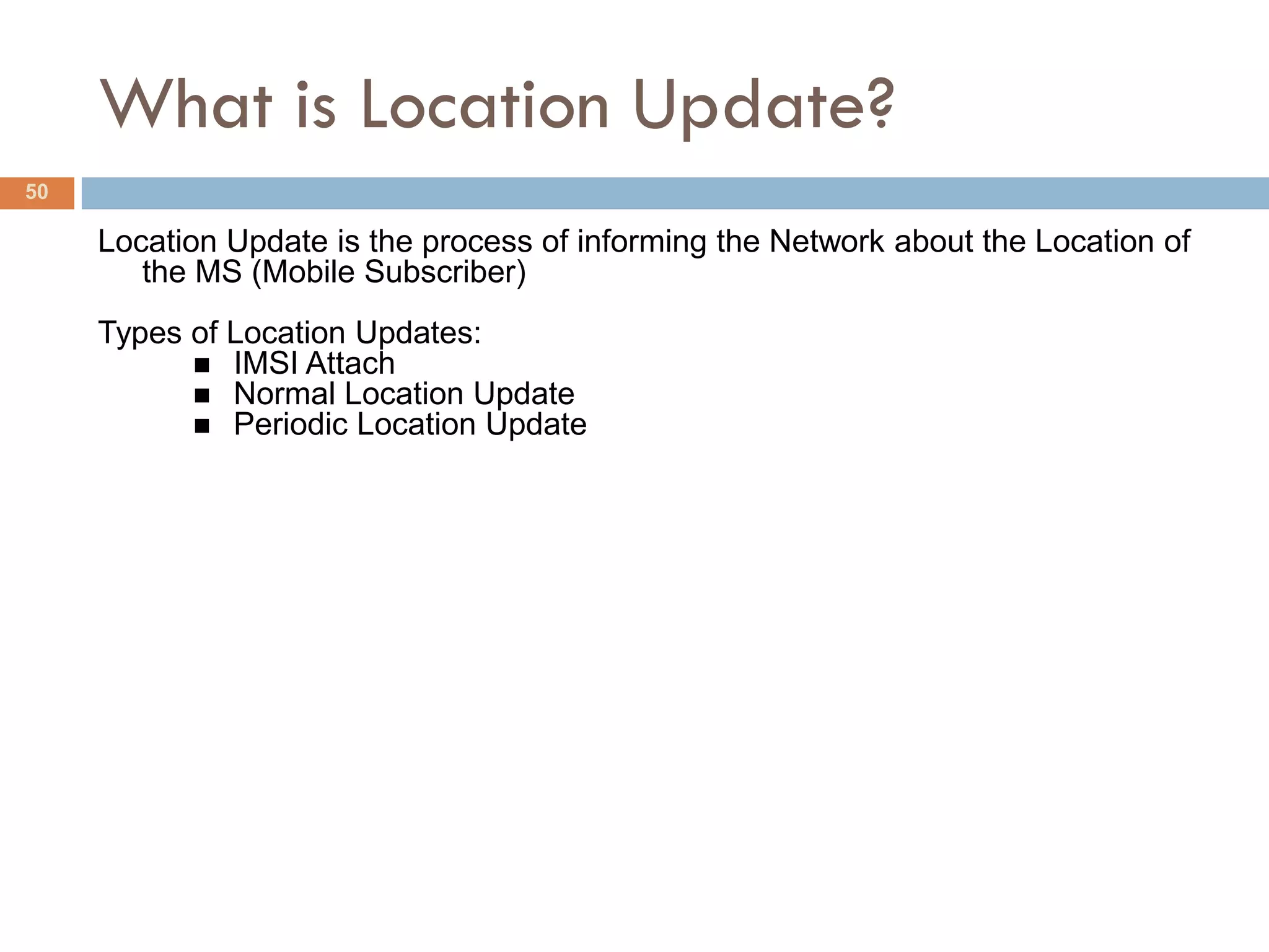 What is Location Update?
50

     Location Update is the process of informing the Network about the Location of
        the MS (Mobile Subscriber)
     Types of Location Updates:
            IMSI Attach
            Normal Location Update
            Periodic Location Update
 
