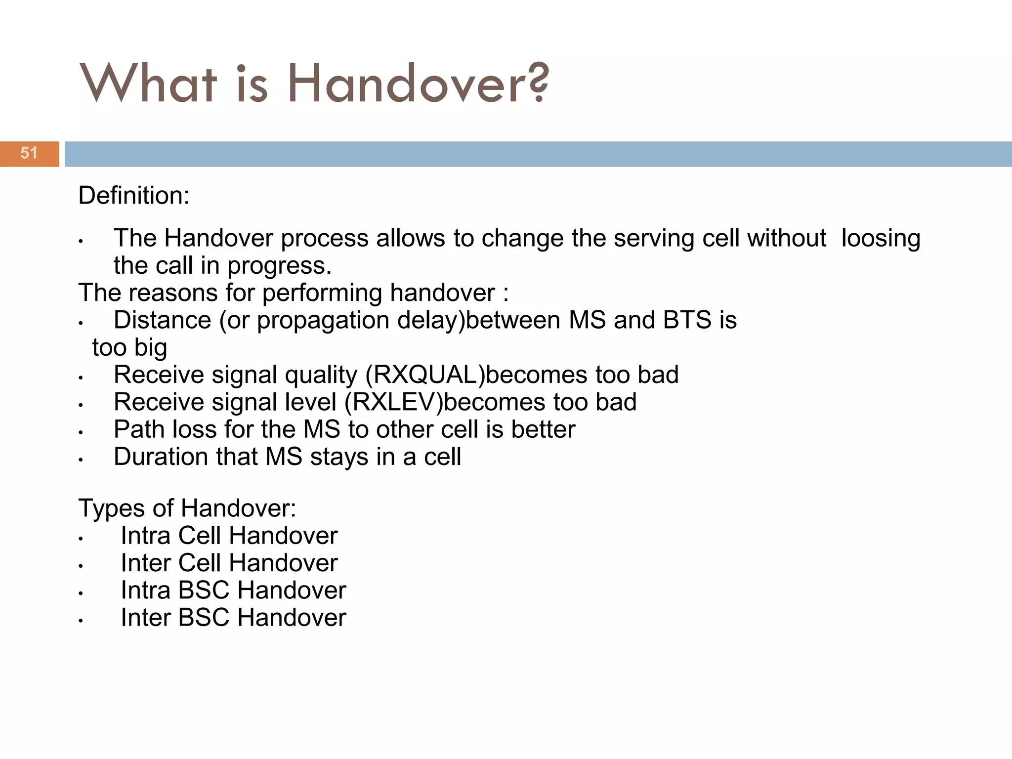 What is Handover?
51

     Definition:
     •   The Handover process allows to change the serving cell without loosing
         the call in progress.
     The reasons for performing handover :
     •   Distance (or propagation delay)between MS and BTS is
       too big
     •   Receive signal quality (RXQUAL)becomes too bad
     •   Receive signal level (RXLEV)becomes too bad
     •   Path loss for the MS to other cell is better
     •   Duration that MS stays in a cell

     Types of Handover:
     •  Intra Cell Handover
     •  Inter Cell Handover
     •  Intra BSC Handover
     •  Inter BSC Handover
 