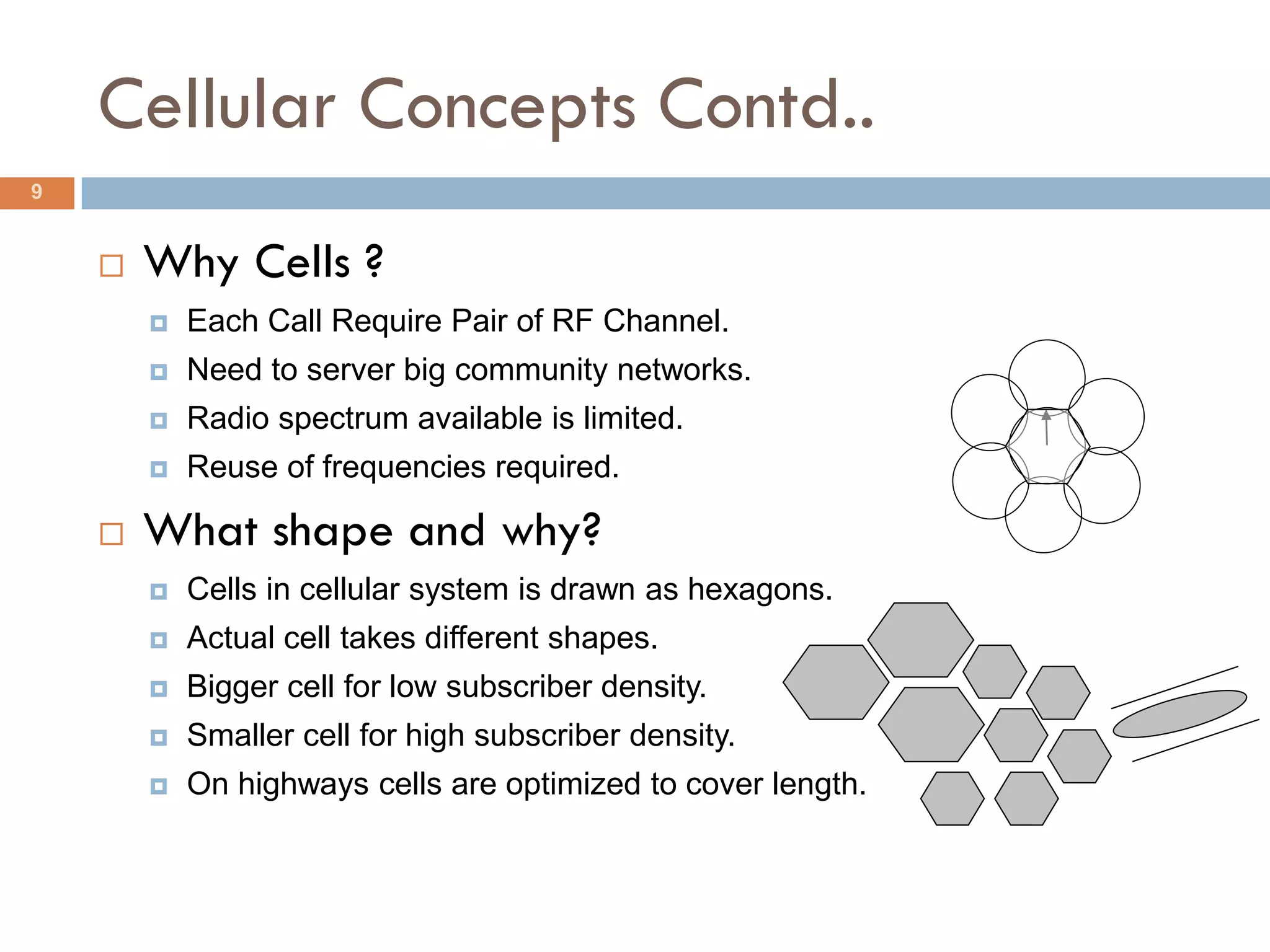 Cellular Concepts Contd..
9


       Why Cells ?
           Each Call Require Pair of RF Channel.
           Need to server big community networks.
           Radio spectrum available is limited.
           Reuse of frequencies required.

       What shape and why?
           Cells in cellular system is drawn as hexagons.
           Actual cell takes different shapes.
           Bigger cell for low subscriber density.
           Smaller cell for high subscriber density.
           On highways cells are optimized to cover length.
 