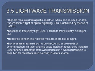 Highest most electromagnetic spectrum which can be used for data
transmission is light or optical signaling. This is achieved by means of
LASER.
Because of frequency light uses, it tends to travel strictly in straight
line.
Hence the sender and receiver must be in the line-of-sight.
Because laser transmission is unidirectional, at both ends of
communication the laser and the photo-detector needs to be installed.
Laser beam is generally 1mm wide hence it is a work of precision to
align two far receptors each pointing to lasers source.
 