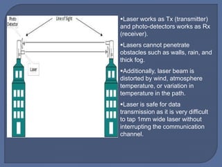 Laser works as Tx (transmitter)
and photo-detectors works as Rx
(receiver).
Lasers cannot penetrate
obstacles such as walls, rain, and
thick fog.
Additionally, laser beam is
distorted by wind, atmosphere
temperature, or variation in
temperature in the path.
Laser is safe for data
transmission as it is very difficult
to tap 1mm wide laser without
interrupting the communication
channel.
 