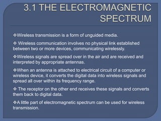 Wireless transmission is a form of unguided media.
 Wireless communication involves no physical link established
between two or more devices, communicating wirelessly.
Wireless signals are spread over in the air and are received and
interpreted by appropriate antennas.
When an antenna is attached to electrical circuit of a computer or
wireless device, it converts the digital data into wireless signals and
spread all over within its frequency range.
 The receptor on the other end receives these signals and converts
them back to digital data.
A little part of electromagnetic spectrum can be used for wireless
transmission.
 