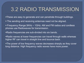 These are easy to generate and can penetrate through buildings.
 The sending and receiving antennas need not be aligned.
 Frequency Range:3KHz – 1GHz. AM and FM radios and cordless
phones use Radiowaves for transmission.
Radio frequencies are sub-divided into six bands.
Radio waves at lower frequencies can travel through walls whereas
higher RF can travel in straight line and bounce back.
The power of low frequency waves decreases sharply as they cover
long distance. High frequency radio waves have more power.
 