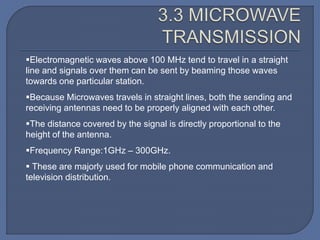 Electromagnetic waves above 100 MHz tend to travel in a straight
line and signals over them can be sent by beaming those waves
towards one particular station.
Because Microwaves travels in straight lines, both the sending and
receiving antennas need to be properly aligned with each other.
The distance covered by the signal is directly proportional to the
height of the antenna.
Frequency Range:1GHz – 300GHz.
 These are majorly used for mobile phone communication and
television distribution.
 